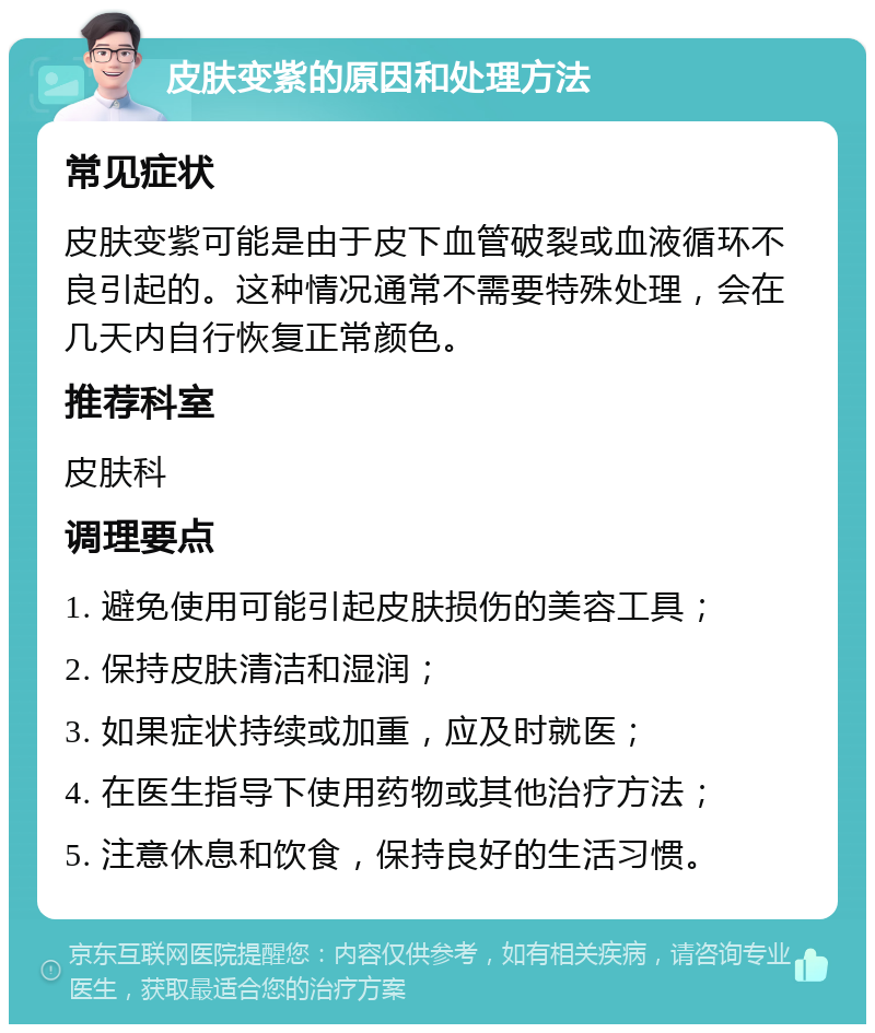 皮肤变紫的原因和处理方法 常见症状 皮肤变紫可能是由于皮下血管破裂或血液循环不良引起的。这种情况通常不需要特殊处理，会在几天内自行恢复正常颜色。 推荐科室 皮肤科 调理要点 1. 避免使用可能引起皮肤损伤的美容工具； 2. 保持皮肤清洁和湿润； 3. 如果症状持续或加重，应及时就医； 4. 在医生指导下使用药物或其他治疗方法； 5. 注意休息和饮食，保持良好的生活习惯。