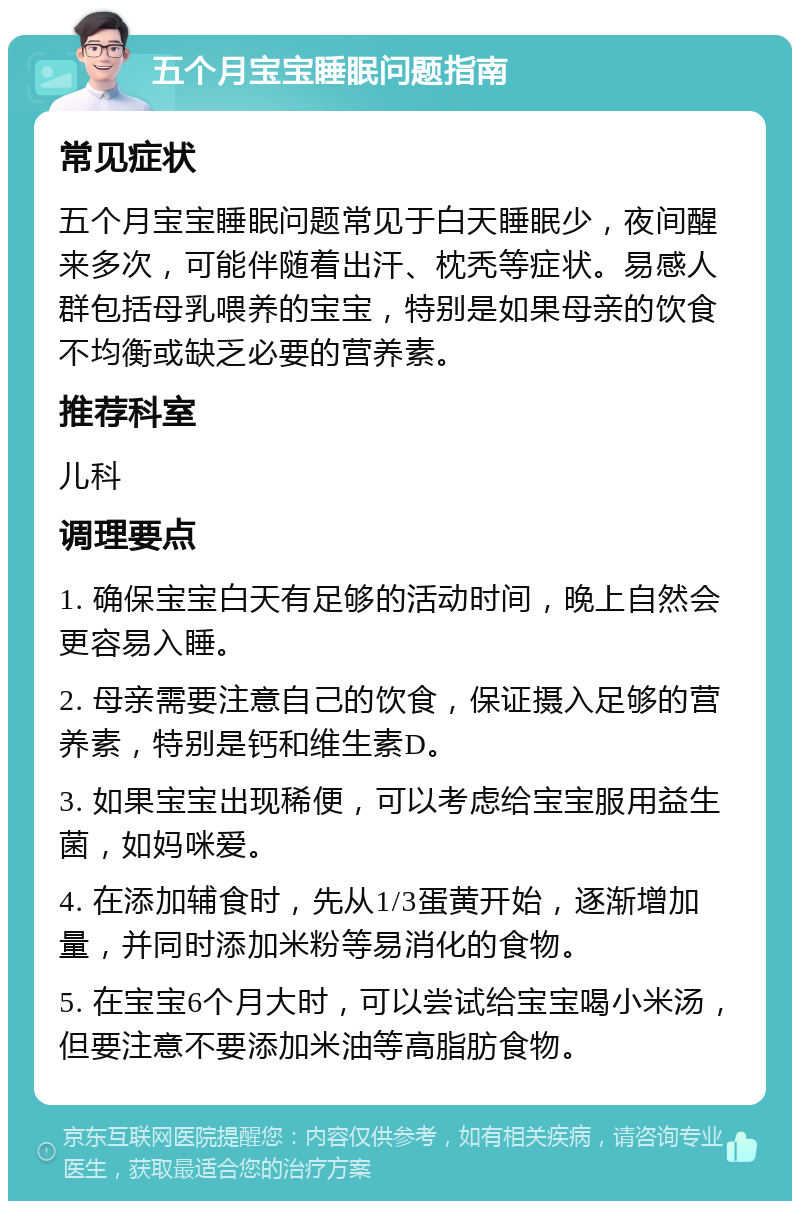 五个月宝宝睡眠问题指南 常见症状 五个月宝宝睡眠问题常见于白天睡眠少，夜间醒来多次，可能伴随着出汗、枕秃等症状。易感人群包括母乳喂养的宝宝，特别是如果母亲的饮食不均衡或缺乏必要的营养素。 推荐科室 儿科 调理要点 1. 确保宝宝白天有足够的活动时间，晚上自然会更容易入睡。 2. 母亲需要注意自己的饮食，保证摄入足够的营养素，特别是钙和维生素D。 3. 如果宝宝出现稀便，可以考虑给宝宝服用益生菌，如妈咪爱。 4. 在添加辅食时，先从1/3蛋黄开始，逐渐增加量，并同时添加米粉等易消化的食物。 5. 在宝宝6个月大时，可以尝试给宝宝喝小米汤，但要注意不要添加米油等高脂肪食物。