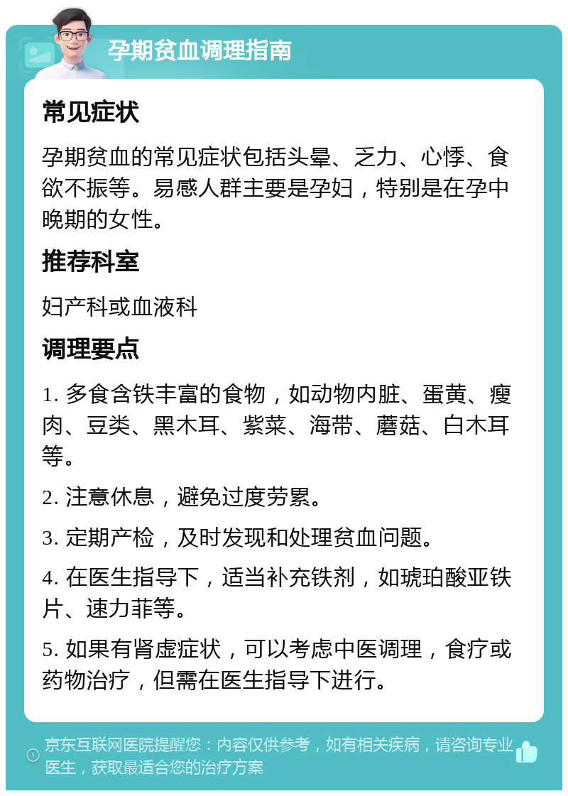 孕期贫血调理指南 常见症状 孕期贫血的常见症状包括头晕、乏力、心悸、食欲不振等。易感人群主要是孕妇，特别是在孕中晚期的女性。 推荐科室 妇产科或血液科 调理要点 1. 多食含铁丰富的食物，如动物内脏、蛋黄、瘦肉、豆类、黑木耳、紫菜、海带、蘑菇、白木耳等。 2. 注意休息，避免过度劳累。 3. 定期产检，及时发现和处理贫血问题。 4. 在医生指导下，适当补充铁剂，如琥珀酸亚铁片、速力菲等。 5. 如果有肾虚症状，可以考虑中医调理，食疗或药物治疗，但需在医生指导下进行。