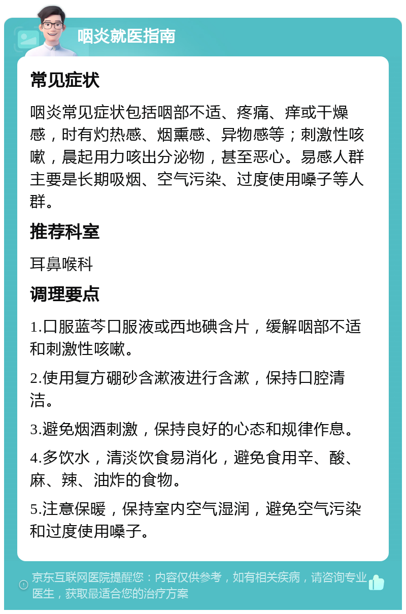 咽炎就医指南 常见症状 咽炎常见症状包括咽部不适、疼痛、痒或干燥感，时有灼热感、烟熏感、异物感等；刺激性咳嗽，晨起用力咳出分泌物，甚至恶心。易感人群主要是长期吸烟、空气污染、过度使用嗓子等人群。 推荐科室 耳鼻喉科 调理要点 1.口服蓝芩口服液或西地碘含片，缓解咽部不适和刺激性咳嗽。 2.使用复方硼砂含漱液进行含漱，保持口腔清洁。 3.避免烟酒刺激，保持良好的心态和规律作息。 4.多饮水，清淡饮食易消化，避免食用辛、酸、麻、辣、油炸的食物。 5.注意保暖，保持室内空气湿润，避免空气污染和过度使用嗓子。