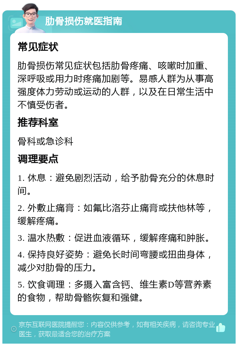 肋骨损伤就医指南 常见症状 肋骨损伤常见症状包括肋骨疼痛、咳嗽时加重、深呼吸或用力时疼痛加剧等。易感人群为从事高强度体力劳动或运动的人群，以及在日常生活中不慎受伤者。 推荐科室 骨科或急诊科 调理要点 1. 休息：避免剧烈活动，给予肋骨充分的休息时间。 2. 外敷止痛膏：如氟比洛芬止痛膏或扶他林等，缓解疼痛。 3. 温水热敷：促进血液循环，缓解疼痛和肿胀。 4. 保持良好姿势：避免长时间弯腰或扭曲身体，减少对肋骨的压力。 5. 饮食调理：多摄入富含钙、维生素D等营养素的食物，帮助骨骼恢复和强健。