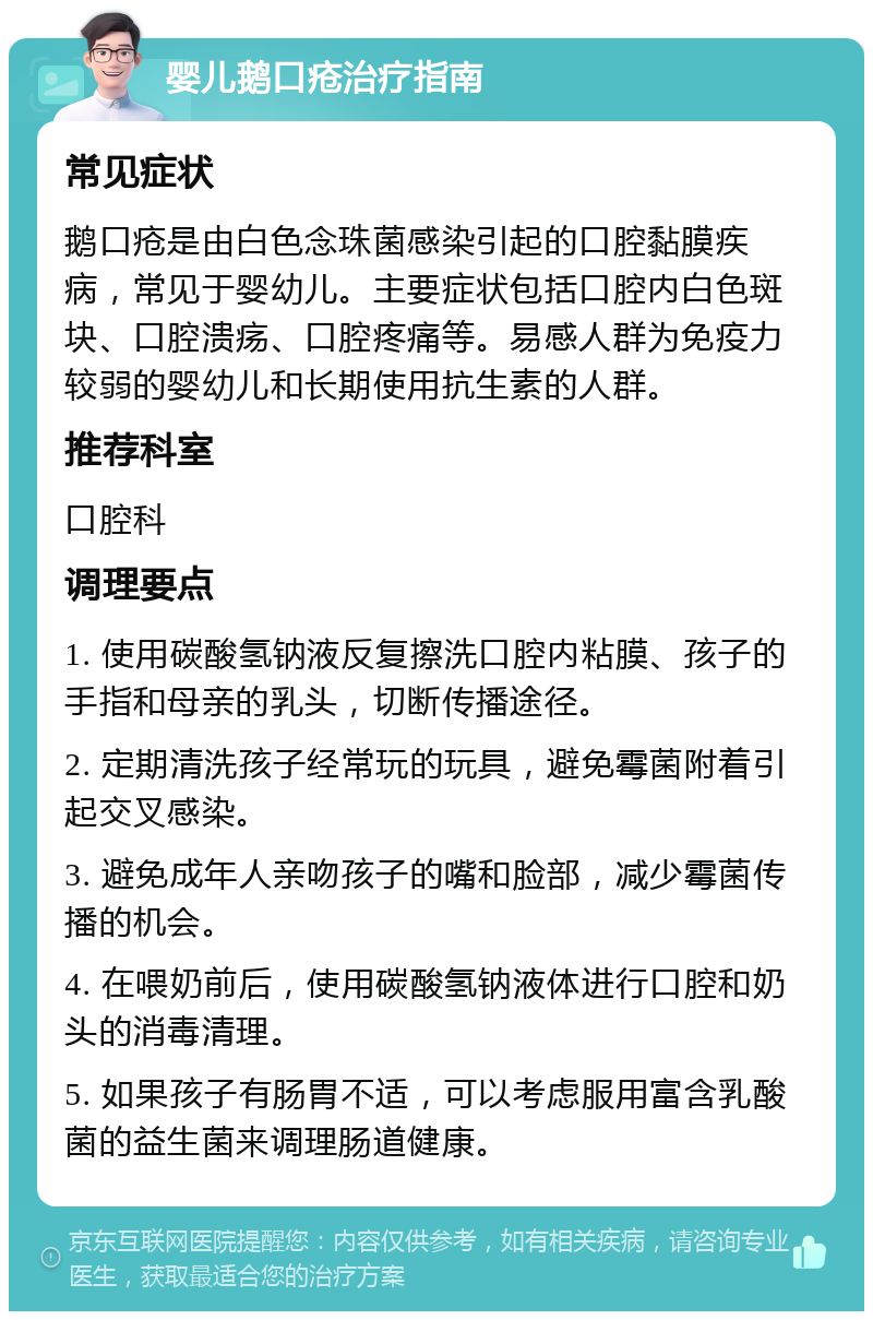 婴儿鹅口疮治疗指南 常见症状 鹅口疮是由白色念珠菌感染引起的口腔黏膜疾病，常见于婴幼儿。主要症状包括口腔内白色斑块、口腔溃疡、口腔疼痛等。易感人群为免疫力较弱的婴幼儿和长期使用抗生素的人群。 推荐科室 口腔科 调理要点 1. 使用碳酸氢钠液反复擦洗口腔内粘膜、孩子的手指和母亲的乳头，切断传播途径。 2. 定期清洗孩子经常玩的玩具，避免霉菌附着引起交叉感染。 3. 避免成年人亲吻孩子的嘴和脸部，减少霉菌传播的机会。 4. 在喂奶前后，使用碳酸氢钠液体进行口腔和奶头的消毒清理。 5. 如果孩子有肠胃不适，可以考虑服用富含乳酸菌的益生菌来调理肠道健康。