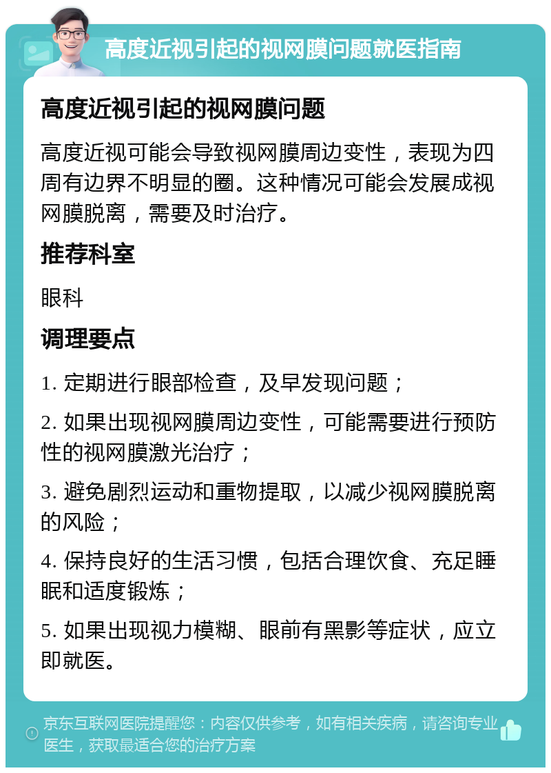 高度近视引起的视网膜问题就医指南 高度近视引起的视网膜问题 高度近视可能会导致视网膜周边变性，表现为四周有边界不明显的圈。这种情况可能会发展成视网膜脱离，需要及时治疗。 推荐科室 眼科 调理要点 1. 定期进行眼部检查，及早发现问题； 2. 如果出现视网膜周边变性，可能需要进行预防性的视网膜激光治疗； 3. 避免剧烈运动和重物提取，以减少视网膜脱离的风险； 4. 保持良好的生活习惯，包括合理饮食、充足睡眠和适度锻炼； 5. 如果出现视力模糊、眼前有黑影等症状，应立即就医。