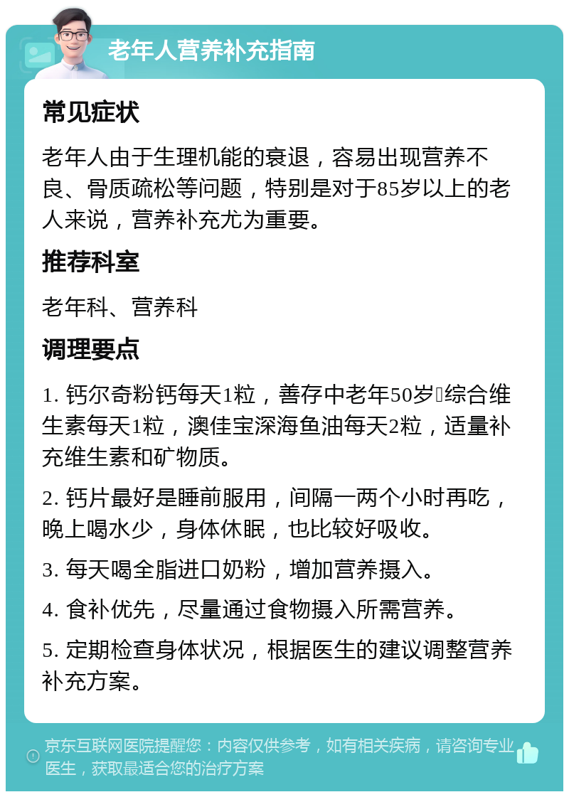 老年人营养补充指南 常见症状 老年人由于生理机能的衰退，容易出现营养不良、骨质疏松等问题，特别是对于85岁以上的老人来说，营养补充尤为重要。 推荐科室 老年科、营养科 调理要点 1. 钙尔奇粉钙每天1粒，善存中老年50岁➕综合维生素每天1粒，澳佳宝深海鱼油每天2粒，适量补充维生素和矿物质。 2. 钙片最好是睡前服用，间隔一两个小时再吃，晚上喝水少，身体休眠，也比较好吸收。 3. 每天喝全脂进口奶粉，增加营养摄入。 4. 食补优先，尽量通过食物摄入所需营养。 5. 定期检查身体状况，根据医生的建议调整营养补充方案。