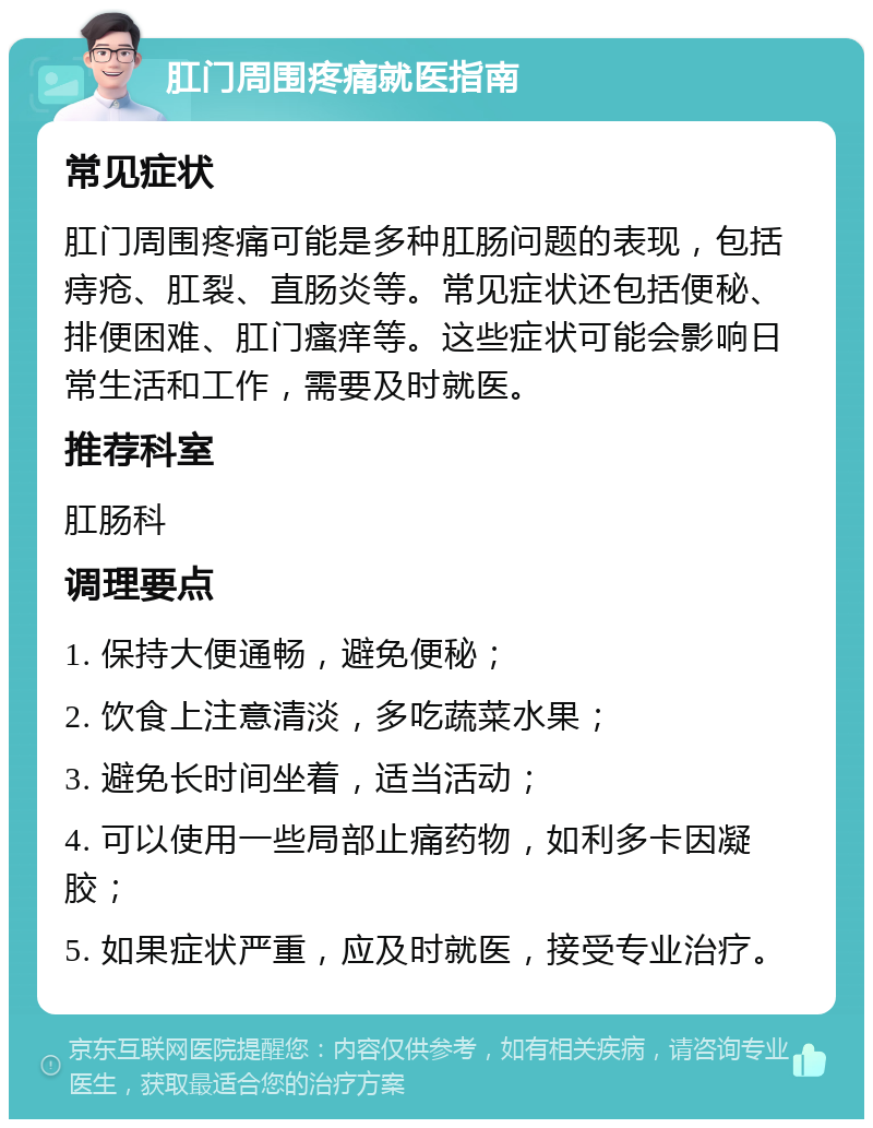 肛门周围疼痛就医指南 常见症状 肛门周围疼痛可能是多种肛肠问题的表现，包括痔疮、肛裂、直肠炎等。常见症状还包括便秘、排便困难、肛门瘙痒等。这些症状可能会影响日常生活和工作，需要及时就医。 推荐科室 肛肠科 调理要点 1. 保持大便通畅，避免便秘； 2. 饮食上注意清淡，多吃蔬菜水果； 3. 避免长时间坐着，适当活动； 4. 可以使用一些局部止痛药物，如利多卡因凝胶； 5. 如果症状严重，应及时就医，接受专业治疗。