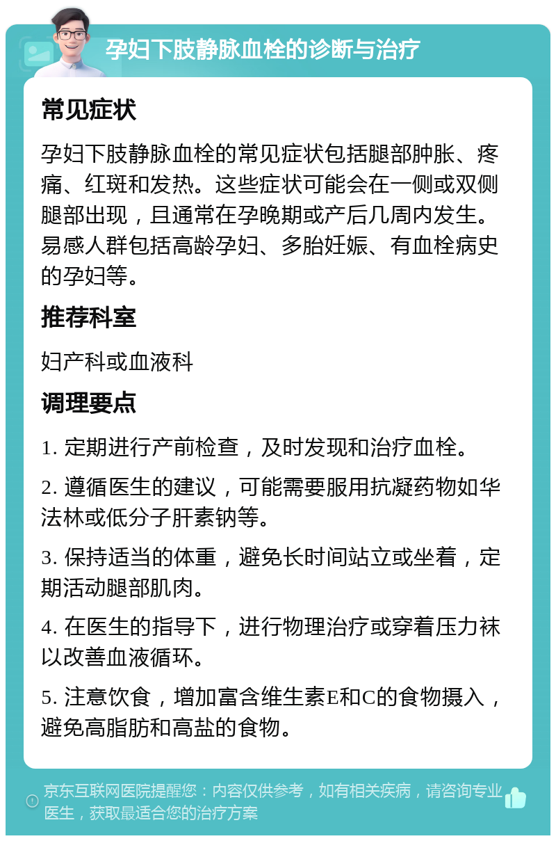 孕妇下肢静脉血栓的诊断与治疗 常见症状 孕妇下肢静脉血栓的常见症状包括腿部肿胀、疼痛、红斑和发热。这些症状可能会在一侧或双侧腿部出现，且通常在孕晚期或产后几周内发生。易感人群包括高龄孕妇、多胎妊娠、有血栓病史的孕妇等。 推荐科室 妇产科或血液科 调理要点 1. 定期进行产前检查，及时发现和治疗血栓。 2. 遵循医生的建议，可能需要服用抗凝药物如华法林或低分子肝素钠等。 3. 保持适当的体重，避免长时间站立或坐着，定期活动腿部肌肉。 4. 在医生的指导下，进行物理治疗或穿着压力袜以改善血液循环。 5. 注意饮食，增加富含维生素E和C的食物摄入，避免高脂肪和高盐的食物。