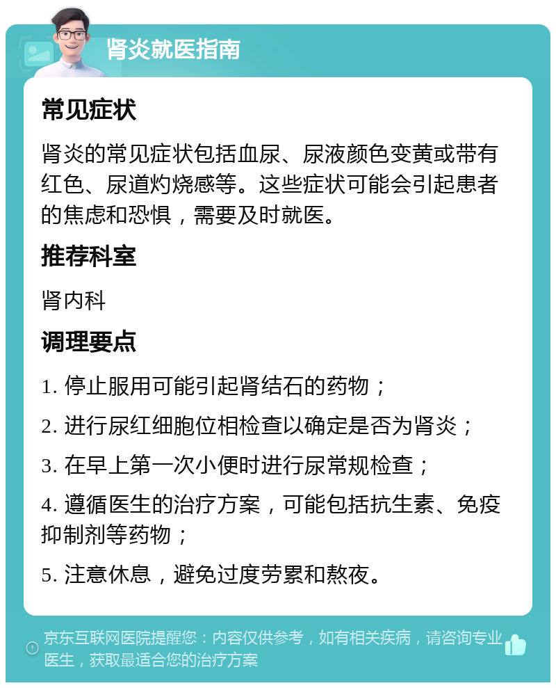 肾炎就医指南 常见症状 肾炎的常见症状包括血尿、尿液颜色变黄或带有红色、尿道灼烧感等。这些症状可能会引起患者的焦虑和恐惧，需要及时就医。 推荐科室 肾内科 调理要点 1. 停止服用可能引起肾结石的药物； 2. 进行尿红细胞位相检查以确定是否为肾炎； 3. 在早上第一次小便时进行尿常规检查； 4. 遵循医生的治疗方案，可能包括抗生素、免疫抑制剂等药物； 5. 注意休息，避免过度劳累和熬夜。