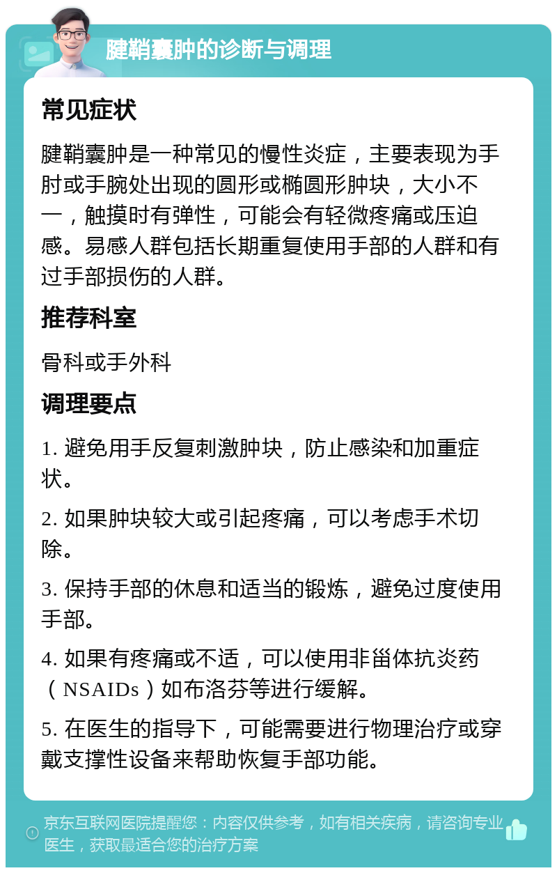 腱鞘囊肿的诊断与调理 常见症状 腱鞘囊肿是一种常见的慢性炎症，主要表现为手肘或手腕处出现的圆形或椭圆形肿块，大小不一，触摸时有弹性，可能会有轻微疼痛或压迫感。易感人群包括长期重复使用手部的人群和有过手部损伤的人群。 推荐科室 骨科或手外科 调理要点 1. 避免用手反复刺激肿块，防止感染和加重症状。 2. 如果肿块较大或引起疼痛，可以考虑手术切除。 3. 保持手部的休息和适当的锻炼，避免过度使用手部。 4. 如果有疼痛或不适，可以使用非甾体抗炎药（NSAIDs）如布洛芬等进行缓解。 5. 在医生的指导下，可能需要进行物理治疗或穿戴支撑性设备来帮助恢复手部功能。