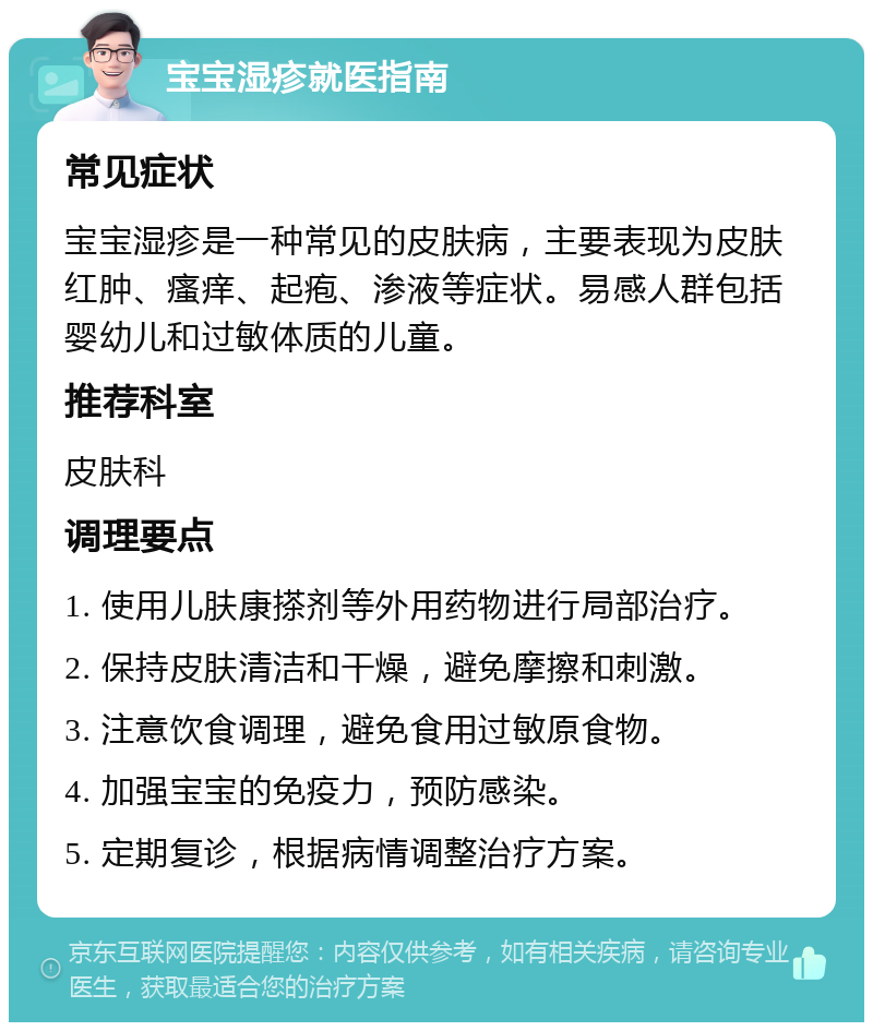 宝宝湿疹就医指南 常见症状 宝宝湿疹是一种常见的皮肤病，主要表现为皮肤红肿、瘙痒、起疱、渗液等症状。易感人群包括婴幼儿和过敏体质的儿童。 推荐科室 皮肤科 调理要点 1. 使用儿肤康搽剂等外用药物进行局部治疗。 2. 保持皮肤清洁和干燥，避免摩擦和刺激。 3. 注意饮食调理，避免食用过敏原食物。 4. 加强宝宝的免疫力，预防感染。 5. 定期复诊，根据病情调整治疗方案。