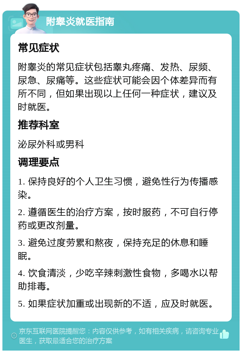 附睾炎就医指南 常见症状 附睾炎的常见症状包括睾丸疼痛、发热、尿频、尿急、尿痛等。这些症状可能会因个体差异而有所不同，但如果出现以上任何一种症状，建议及时就医。 推荐科室 泌尿外科或男科 调理要点 1. 保持良好的个人卫生习惯，避免性行为传播感染。 2. 遵循医生的治疗方案，按时服药，不可自行停药或更改剂量。 3. 避免过度劳累和熬夜，保持充足的休息和睡眠。 4. 饮食清淡，少吃辛辣刺激性食物，多喝水以帮助排毒。 5. 如果症状加重或出现新的不适，应及时就医。