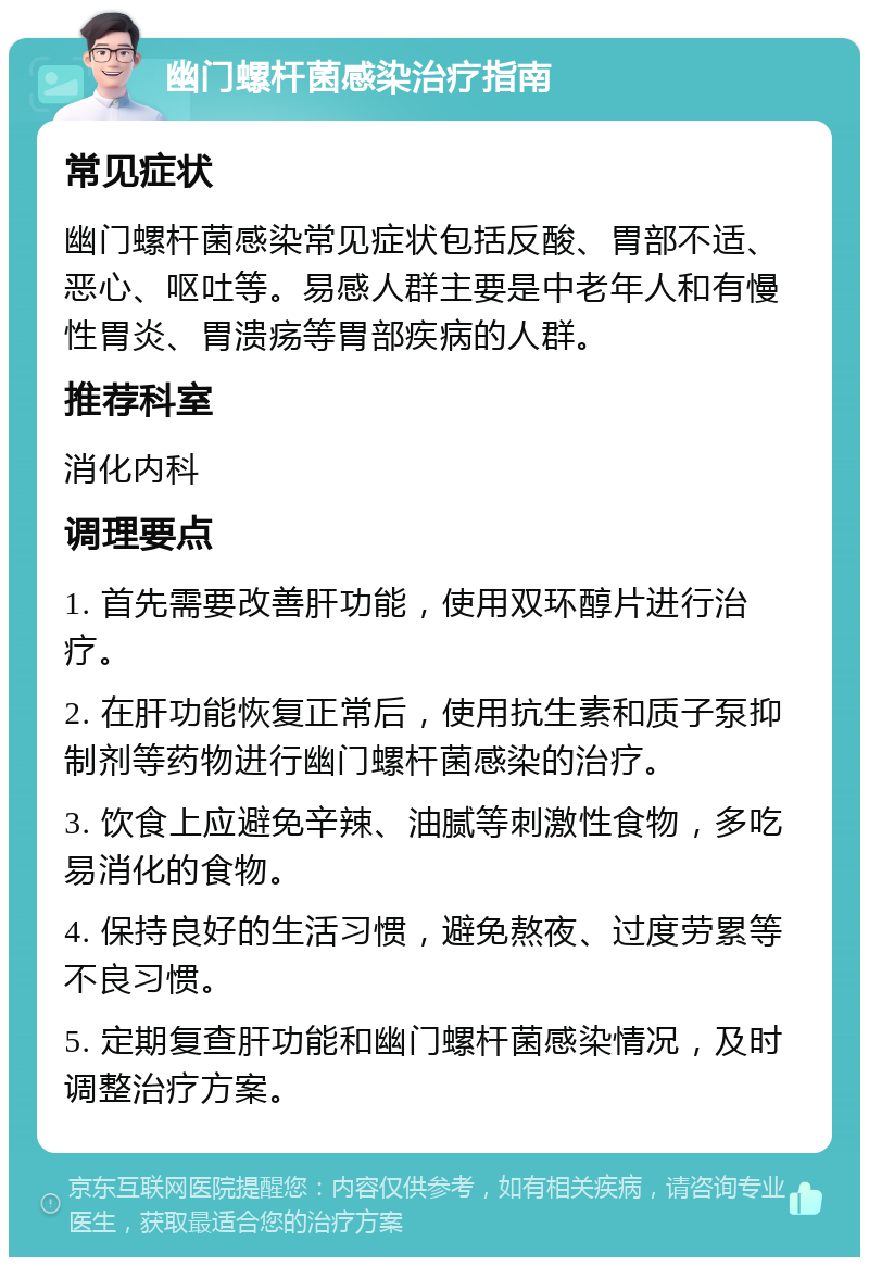 幽门螺杆菌感染治疗指南 常见症状 幽门螺杆菌感染常见症状包括反酸、胃部不适、恶心、呕吐等。易感人群主要是中老年人和有慢性胃炎、胃溃疡等胃部疾病的人群。 推荐科室 消化内科 调理要点 1. 首先需要改善肝功能，使用双环醇片进行治疗。 2. 在肝功能恢复正常后，使用抗生素和质子泵抑制剂等药物进行幽门螺杆菌感染的治疗。 3. 饮食上应避免辛辣、油腻等刺激性食物，多吃易消化的食物。 4. 保持良好的生活习惯，避免熬夜、过度劳累等不良习惯。 5. 定期复查肝功能和幽门螺杆菌感染情况，及时调整治疗方案。