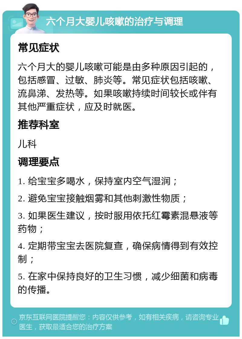 六个月大婴儿咳嗽的治疗与调理 常见症状 六个月大的婴儿咳嗽可能是由多种原因引起的，包括感冒、过敏、肺炎等。常见症状包括咳嗽、流鼻涕、发热等。如果咳嗽持续时间较长或伴有其他严重症状，应及时就医。 推荐科室 儿科 调理要点 1. 给宝宝多喝水，保持室内空气湿润； 2. 避免宝宝接触烟雾和其他刺激性物质； 3. 如果医生建议，按时服用依托红霉素混悬液等药物； 4. 定期带宝宝去医院复查，确保病情得到有效控制； 5. 在家中保持良好的卫生习惯，减少细菌和病毒的传播。