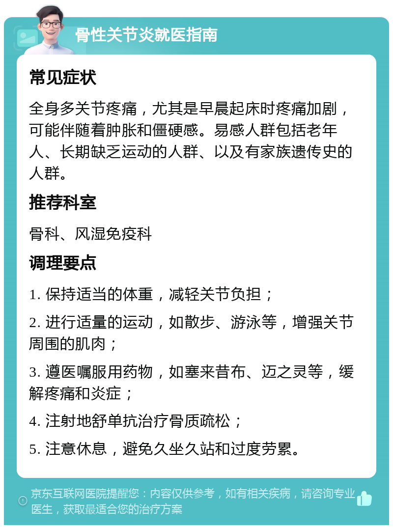 骨性关节炎就医指南 常见症状 全身多关节疼痛，尤其是早晨起床时疼痛加剧，可能伴随着肿胀和僵硬感。易感人群包括老年人、长期缺乏运动的人群、以及有家族遗传史的人群。 推荐科室 骨科、风湿免疫科 调理要点 1. 保持适当的体重，减轻关节负担； 2. 进行适量的运动，如散步、游泳等，增强关节周围的肌肉； 3. 遵医嘱服用药物，如塞来昔布、迈之灵等，缓解疼痛和炎症； 4. 注射地舒单抗治疗骨质疏松； 5. 注意休息，避免久坐久站和过度劳累。