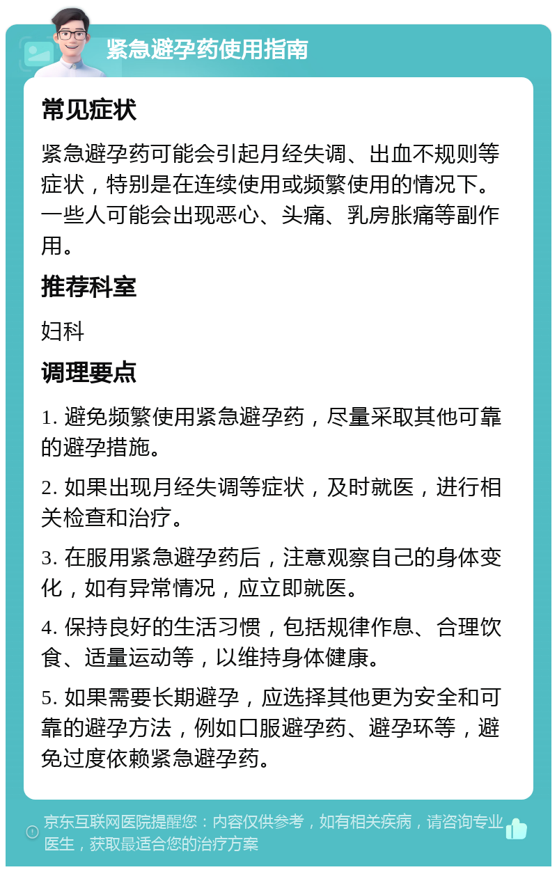 紧急避孕药使用指南 常见症状 紧急避孕药可能会引起月经失调、出血不规则等症状，特别是在连续使用或频繁使用的情况下。一些人可能会出现恶心、头痛、乳房胀痛等副作用。 推荐科室 妇科 调理要点 1. 避免频繁使用紧急避孕药，尽量采取其他可靠的避孕措施。 2. 如果出现月经失调等症状，及时就医，进行相关检查和治疗。 3. 在服用紧急避孕药后，注意观察自己的身体变化，如有异常情况，应立即就医。 4. 保持良好的生活习惯，包括规律作息、合理饮食、适量运动等，以维持身体健康。 5. 如果需要长期避孕，应选择其他更为安全和可靠的避孕方法，例如口服避孕药、避孕环等，避免过度依赖紧急避孕药。