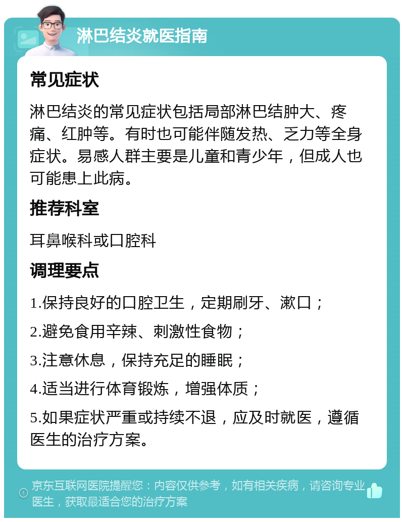 淋巴结炎就医指南 常见症状 淋巴结炎的常见症状包括局部淋巴结肿大、疼痛、红肿等。有时也可能伴随发热、乏力等全身症状。易感人群主要是儿童和青少年，但成人也可能患上此病。 推荐科室 耳鼻喉科或口腔科 调理要点 1.保持良好的口腔卫生，定期刷牙、漱口； 2.避免食用辛辣、刺激性食物； 3.注意休息，保持充足的睡眠； 4.适当进行体育锻炼，增强体质； 5.如果症状严重或持续不退，应及时就医，遵循医生的治疗方案。