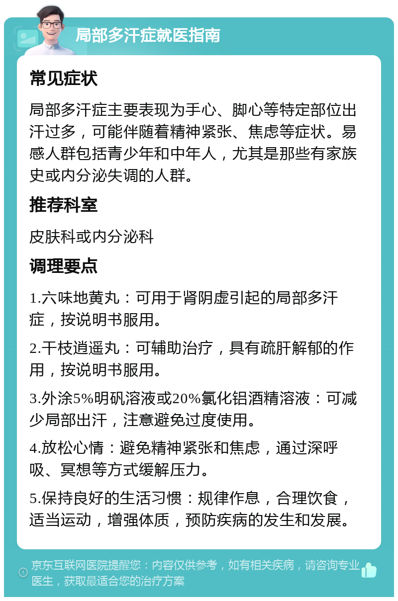 局部多汗症就医指南 常见症状 局部多汗症主要表现为手心、脚心等特定部位出汗过多，可能伴随着精神紧张、焦虑等症状。易感人群包括青少年和中年人，尤其是那些有家族史或内分泌失调的人群。 推荐科室 皮肤科或内分泌科 调理要点 1.六味地黄丸：可用于肾阴虚引起的局部多汗症，按说明书服用。 2.干枝逍遥丸：可辅助治疗，具有疏肝解郁的作用，按说明书服用。 3.外涂5%明矾溶液或20%氯化铝酒精溶液：可减少局部出汗，注意避免过度使用。 4.放松心情：避免精神紧张和焦虑，通过深呼吸、冥想等方式缓解压力。 5.保持良好的生活习惯：规律作息，合理饮食，适当运动，增强体质，预防疾病的发生和发展。