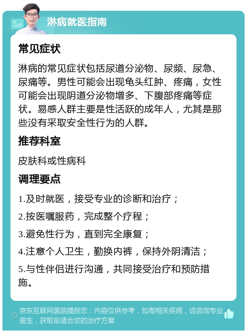 淋病就医指南 常见症状 淋病的常见症状包括尿道分泌物、尿频、尿急、尿痛等。男性可能会出现龟头红肿、疼痛，女性可能会出现阴道分泌物增多、下腹部疼痛等症状。易感人群主要是性活跃的成年人，尤其是那些没有采取安全性行为的人群。 推荐科室 皮肤科或性病科 调理要点 1.及时就医，接受专业的诊断和治疗； 2.按医嘱服药，完成整个疗程； 3.避免性行为，直到完全康复； 4.注意个人卫生，勤换内裤，保持外阴清洁； 5.与性伴侣进行沟通，共同接受治疗和预防措施。