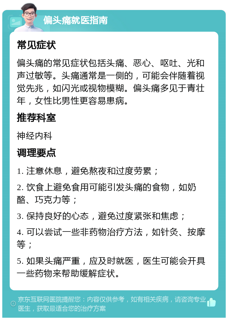 偏头痛就医指南 常见症状 偏头痛的常见症状包括头痛、恶心、呕吐、光和声过敏等。头痛通常是一侧的，可能会伴随着视觉先兆，如闪光或视物模糊。偏头痛多见于青壮年，女性比男性更容易患病。 推荐科室 神经内科 调理要点 1. 注意休息，避免熬夜和过度劳累； 2. 饮食上避免食用可能引发头痛的食物，如奶酪、巧克力等； 3. 保持良好的心态，避免过度紧张和焦虑； 4. 可以尝试一些非药物治疗方法，如针灸、按摩等； 5. 如果头痛严重，应及时就医，医生可能会开具一些药物来帮助缓解症状。