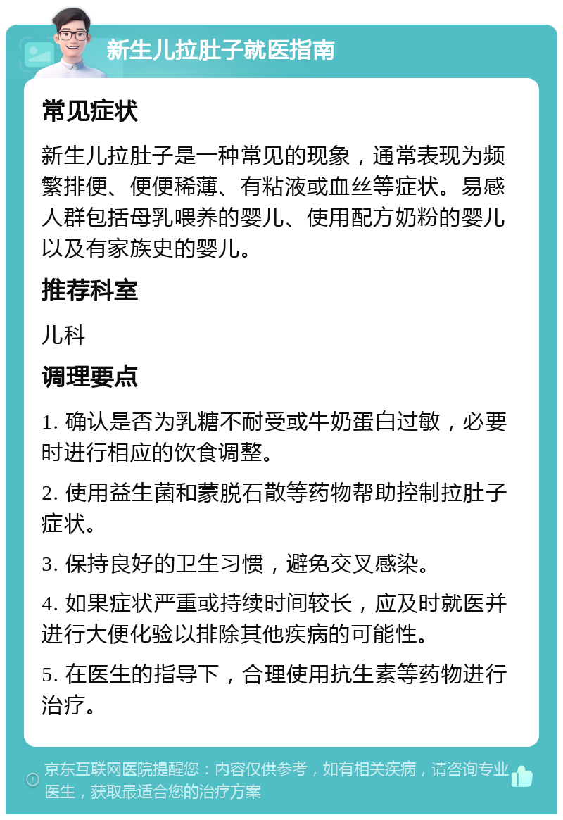 新生儿拉肚子就医指南 常见症状 新生儿拉肚子是一种常见的现象，通常表现为频繁排便、便便稀薄、有粘液或血丝等症状。易感人群包括母乳喂养的婴儿、使用配方奶粉的婴儿以及有家族史的婴儿。 推荐科室 儿科 调理要点 1. 确认是否为乳糖不耐受或牛奶蛋白过敏，必要时进行相应的饮食调整。 2. 使用益生菌和蒙脱石散等药物帮助控制拉肚子症状。 3. 保持良好的卫生习惯，避免交叉感染。 4. 如果症状严重或持续时间较长，应及时就医并进行大便化验以排除其他疾病的可能性。 5. 在医生的指导下，合理使用抗生素等药物进行治疗。