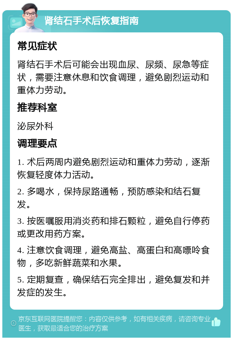 肾结石手术后恢复指南 常见症状 肾结石手术后可能会出现血尿、尿频、尿急等症状，需要注意休息和饮食调理，避免剧烈运动和重体力劳动。 推荐科室 泌尿外科 调理要点 1. 术后两周内避免剧烈运动和重体力劳动，逐渐恢复轻度体力活动。 2. 多喝水，保持尿路通畅，预防感染和结石复发。 3. 按医嘱服用消炎药和排石颗粒，避免自行停药或更改用药方案。 4. 注意饮食调理，避免高盐、高蛋白和高嘌呤食物，多吃新鲜蔬菜和水果。 5. 定期复查，确保结石完全排出，避免复发和并发症的发生。