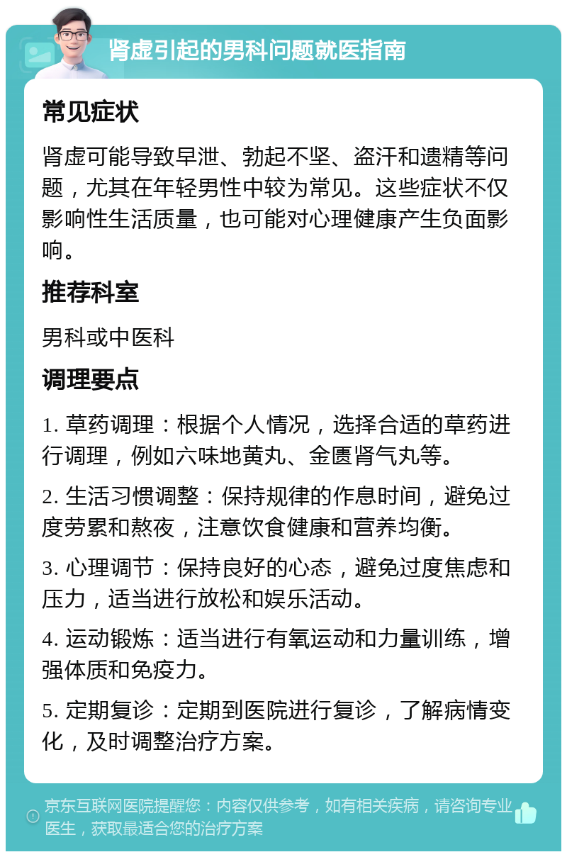 肾虚引起的男科问题就医指南 常见症状 肾虚可能导致早泄、勃起不坚、盗汗和遗精等问题，尤其在年轻男性中较为常见。这些症状不仅影响性生活质量，也可能对心理健康产生负面影响。 推荐科室 男科或中医科 调理要点 1. 草药调理：根据个人情况，选择合适的草药进行调理，例如六味地黄丸、金匮肾气丸等。 2. 生活习惯调整：保持规律的作息时间，避免过度劳累和熬夜，注意饮食健康和营养均衡。 3. 心理调节：保持良好的心态，避免过度焦虑和压力，适当进行放松和娱乐活动。 4. 运动锻炼：适当进行有氧运动和力量训练，增强体质和免疫力。 5. 定期复诊：定期到医院进行复诊，了解病情变化，及时调整治疗方案。