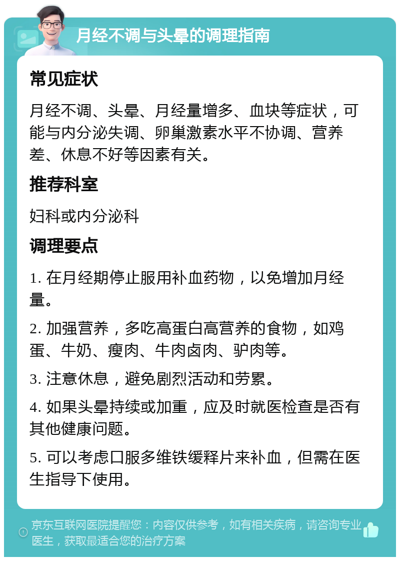 月经不调与头晕的调理指南 常见症状 月经不调、头晕、月经量增多、血块等症状，可能与内分泌失调、卵巢激素水平不协调、营养差、休息不好等因素有关。 推荐科室 妇科或内分泌科 调理要点 1. 在月经期停止服用补血药物，以免增加月经量。 2. 加强营养，多吃高蛋白高营养的食物，如鸡蛋、牛奶、瘦肉、牛肉卤肉、驴肉等。 3. 注意休息，避免剧烈活动和劳累。 4. 如果头晕持续或加重，应及时就医检查是否有其他健康问题。 5. 可以考虑口服多维铁缓释片来补血，但需在医生指导下使用。