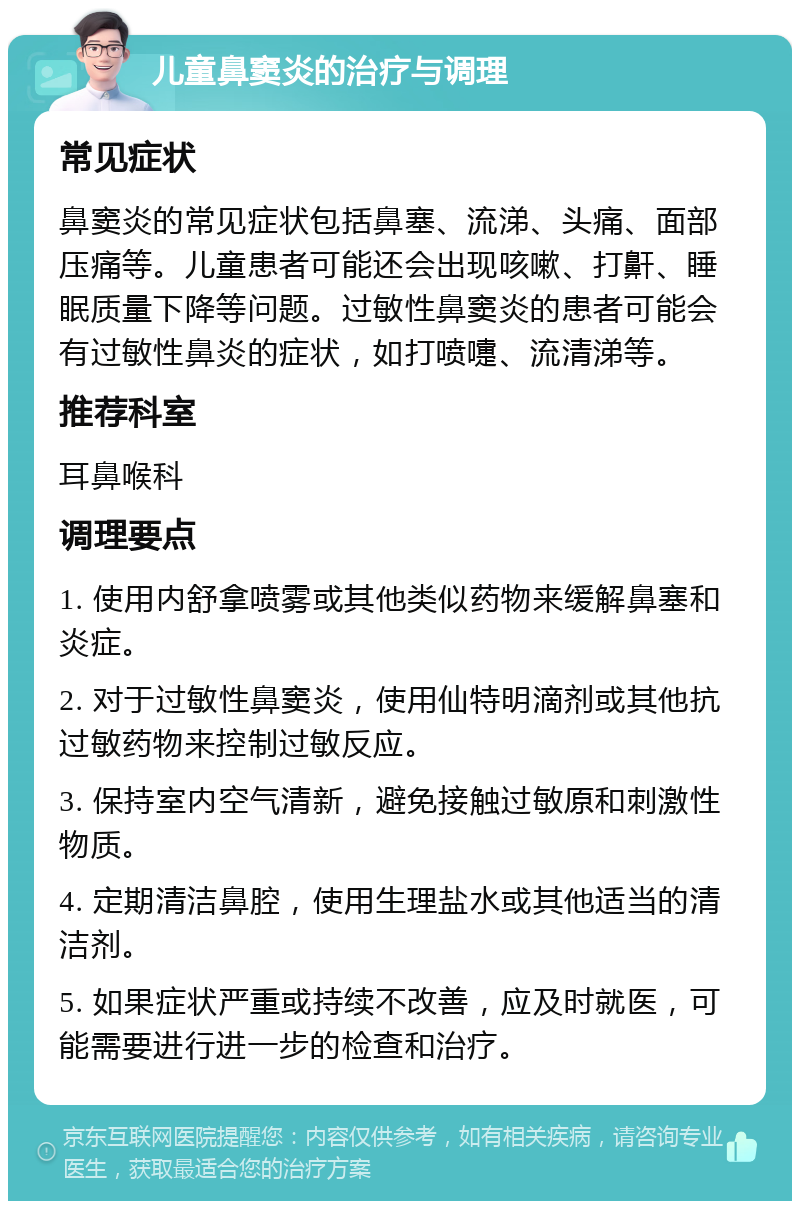 儿童鼻窦炎的治疗与调理 常见症状 鼻窦炎的常见症状包括鼻塞、流涕、头痛、面部压痛等。儿童患者可能还会出现咳嗽、打鼾、睡眠质量下降等问题。过敏性鼻窦炎的患者可能会有过敏性鼻炎的症状，如打喷嚏、流清涕等。 推荐科室 耳鼻喉科 调理要点 1. 使用内舒拿喷雾或其他类似药物来缓解鼻塞和炎症。 2. 对于过敏性鼻窦炎，使用仙特明滴剂或其他抗过敏药物来控制过敏反应。 3. 保持室内空气清新，避免接触过敏原和刺激性物质。 4. 定期清洁鼻腔，使用生理盐水或其他适当的清洁剂。 5. 如果症状严重或持续不改善，应及时就医，可能需要进行进一步的检查和治疗。