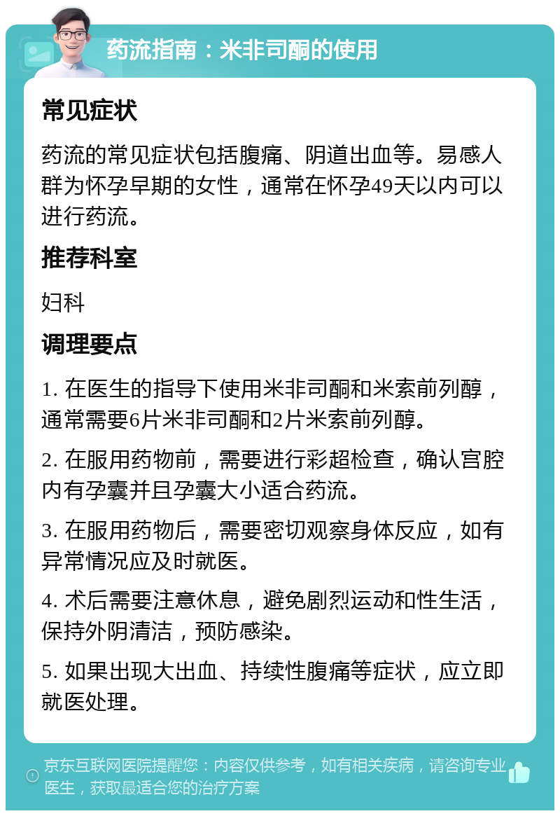 药流指南：米非司酮的使用 常见症状 药流的常见症状包括腹痛、阴道出血等。易感人群为怀孕早期的女性，通常在怀孕49天以内可以进行药流。 推荐科室 妇科 调理要点 1. 在医生的指导下使用米非司酮和米索前列醇，通常需要6片米非司酮和2片米索前列醇。 2. 在服用药物前，需要进行彩超检查，确认宫腔内有孕囊并且孕囊大小适合药流。 3. 在服用药物后，需要密切观察身体反应，如有异常情况应及时就医。 4. 术后需要注意休息，避免剧烈运动和性生活，保持外阴清洁，预防感染。 5. 如果出现大出血、持续性腹痛等症状，应立即就医处理。