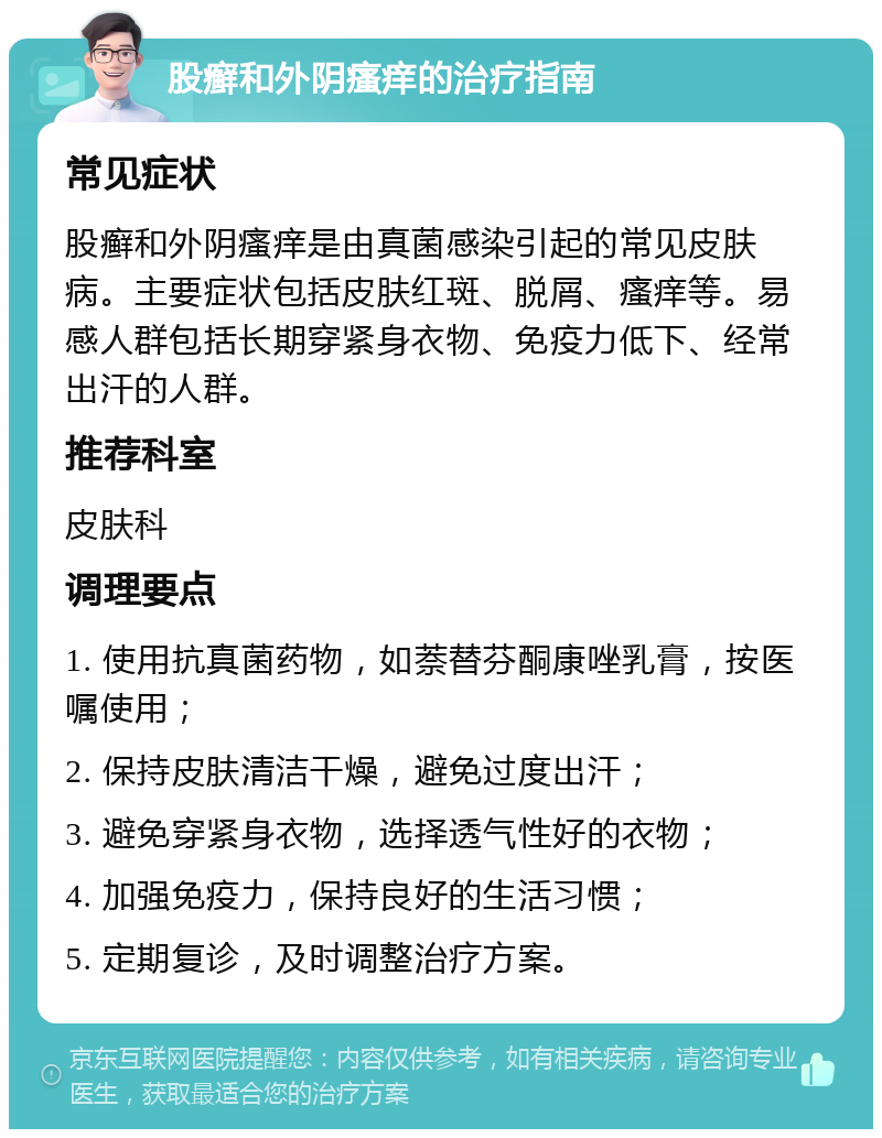 股癣和外阴瘙痒的治疗指南 常见症状 股癣和外阴瘙痒是由真菌感染引起的常见皮肤病。主要症状包括皮肤红斑、脱屑、瘙痒等。易感人群包括长期穿紧身衣物、免疫力低下、经常出汗的人群。 推荐科室 皮肤科 调理要点 1. 使用抗真菌药物，如萘替芬酮康唑乳膏，按医嘱使用； 2. 保持皮肤清洁干燥，避免过度出汗； 3. 避免穿紧身衣物，选择透气性好的衣物； 4. 加强免疫力，保持良好的生活习惯； 5. 定期复诊，及时调整治疗方案。