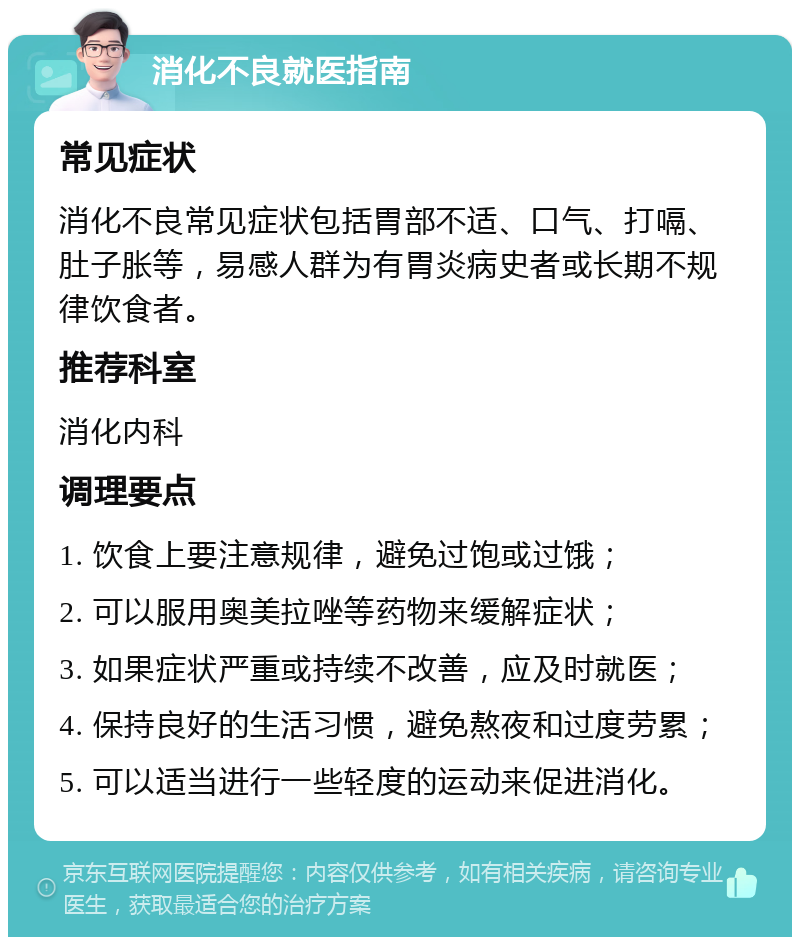 消化不良就医指南 常见症状 消化不良常见症状包括胃部不适、口气、打嗝、肚子胀等，易感人群为有胃炎病史者或长期不规律饮食者。 推荐科室 消化内科 调理要点 1. 饮食上要注意规律，避免过饱或过饿； 2. 可以服用奥美拉唑等药物来缓解症状； 3. 如果症状严重或持续不改善，应及时就医； 4. 保持良好的生活习惯，避免熬夜和过度劳累； 5. 可以适当进行一些轻度的运动来促进消化。