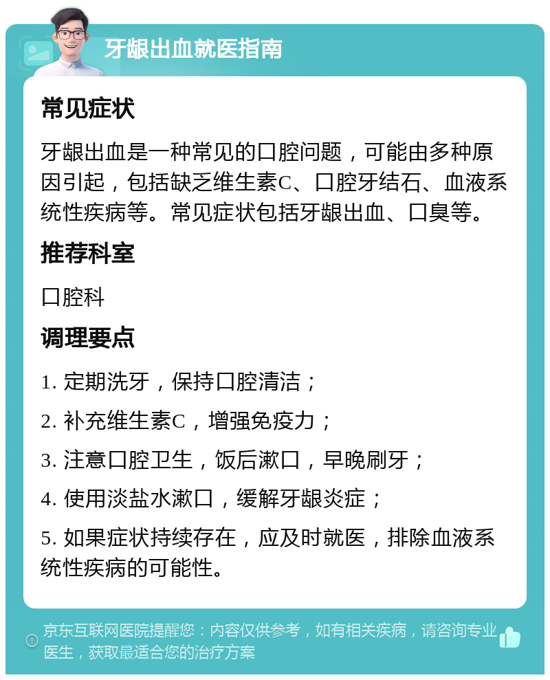 牙龈出血就医指南 常见症状 牙龈出血是一种常见的口腔问题，可能由多种原因引起，包括缺乏维生素C、口腔牙结石、血液系统性疾病等。常见症状包括牙龈出血、口臭等。 推荐科室 口腔科 调理要点 1. 定期洗牙，保持口腔清洁； 2. 补充维生素C，增强免疫力； 3. 注意口腔卫生，饭后漱口，早晚刷牙； 4. 使用淡盐水漱口，缓解牙龈炎症； 5. 如果症状持续存在，应及时就医，排除血液系统性疾病的可能性。