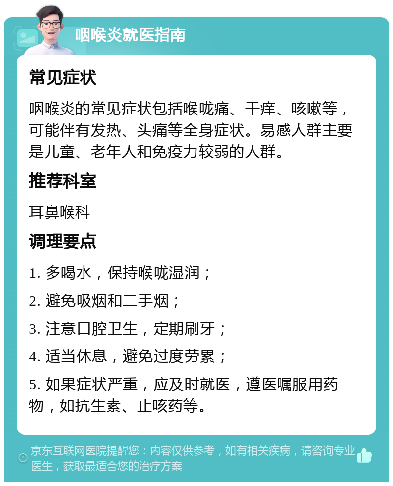 咽喉炎就医指南 常见症状 咽喉炎的常见症状包括喉咙痛、干痒、咳嗽等，可能伴有发热、头痛等全身症状。易感人群主要是儿童、老年人和免疫力较弱的人群。 推荐科室 耳鼻喉科 调理要点 1. 多喝水，保持喉咙湿润； 2. 避免吸烟和二手烟； 3. 注意口腔卫生，定期刷牙； 4. 适当休息，避免过度劳累； 5. 如果症状严重，应及时就医，遵医嘱服用药物，如抗生素、止咳药等。