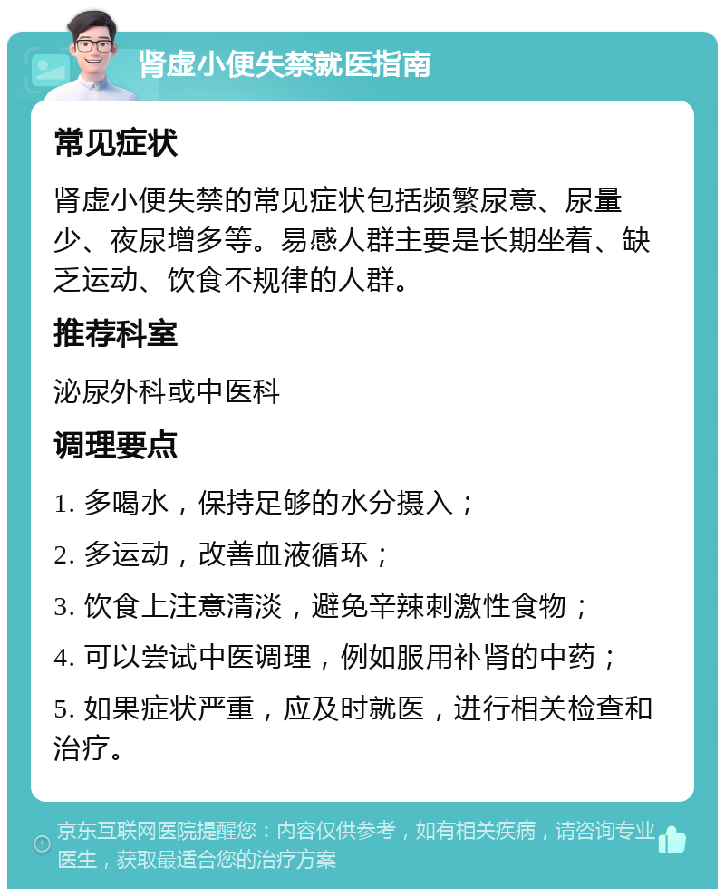 肾虚小便失禁就医指南 常见症状 肾虚小便失禁的常见症状包括频繁尿意、尿量少、夜尿增多等。易感人群主要是长期坐着、缺乏运动、饮食不规律的人群。 推荐科室 泌尿外科或中医科 调理要点 1. 多喝水，保持足够的水分摄入； 2. 多运动，改善血液循环； 3. 饮食上注意清淡，避免辛辣刺激性食物； 4. 可以尝试中医调理，例如服用补肾的中药； 5. 如果症状严重，应及时就医，进行相关检查和治疗。