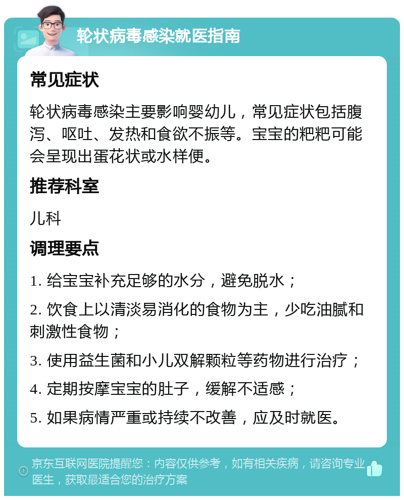 轮状病毒感染就医指南 常见症状 轮状病毒感染主要影响婴幼儿，常见症状包括腹泻、呕吐、发热和食欲不振等。宝宝的粑粑可能会呈现出蛋花状或水样便。 推荐科室 儿科 调理要点 1. 给宝宝补充足够的水分，避免脱水； 2. 饮食上以清淡易消化的食物为主，少吃油腻和刺激性食物； 3. 使用益生菌和小儿双解颗粒等药物进行治疗； 4. 定期按摩宝宝的肚子，缓解不适感； 5. 如果病情严重或持续不改善，应及时就医。