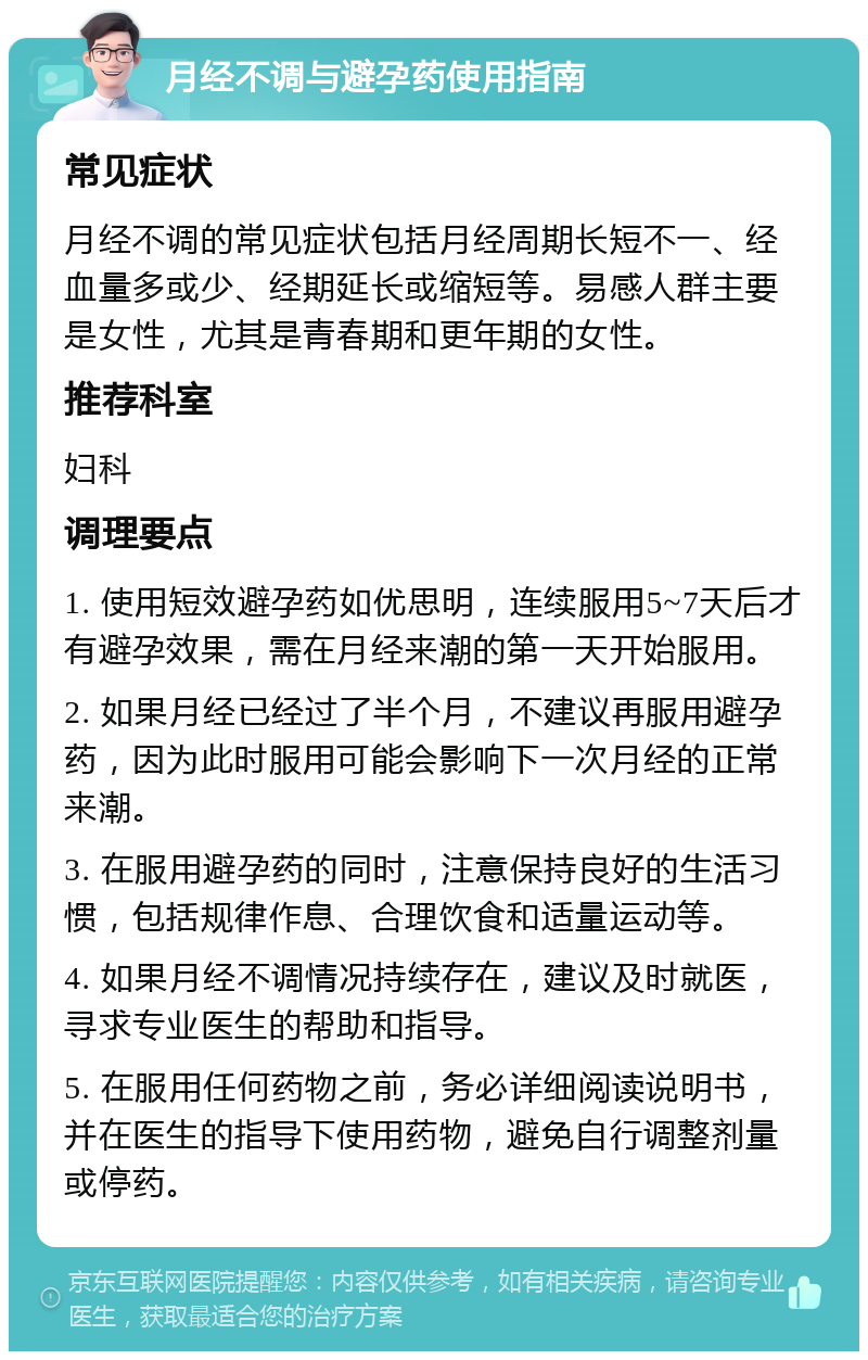 月经不调与避孕药使用指南 常见症状 月经不调的常见症状包括月经周期长短不一、经血量多或少、经期延长或缩短等。易感人群主要是女性，尤其是青春期和更年期的女性。 推荐科室 妇科 调理要点 1. 使用短效避孕药如优思明，连续服用5~7天后才有避孕效果，需在月经来潮的第一天开始服用。 2. 如果月经已经过了半个月，不建议再服用避孕药，因为此时服用可能会影响下一次月经的正常来潮。 3. 在服用避孕药的同时，注意保持良好的生活习惯，包括规律作息、合理饮食和适量运动等。 4. 如果月经不调情况持续存在，建议及时就医，寻求专业医生的帮助和指导。 5. 在服用任何药物之前，务必详细阅读说明书，并在医生的指导下使用药物，避免自行调整剂量或停药。