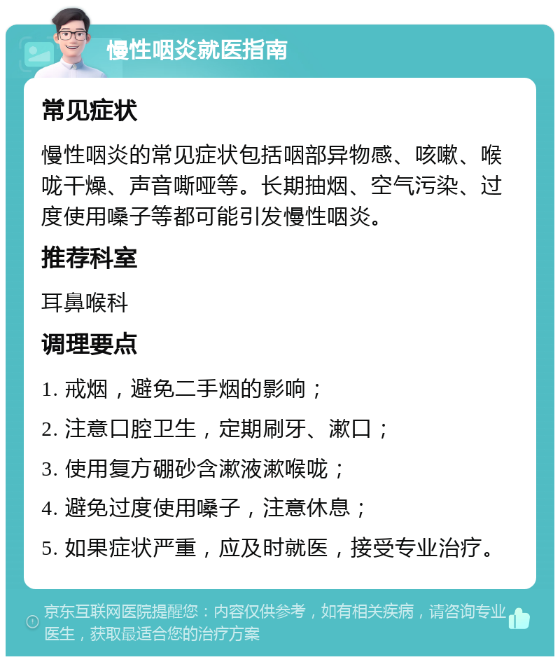 慢性咽炎就医指南 常见症状 慢性咽炎的常见症状包括咽部异物感、咳嗽、喉咙干燥、声音嘶哑等。长期抽烟、空气污染、过度使用嗓子等都可能引发慢性咽炎。 推荐科室 耳鼻喉科 调理要点 1. 戒烟，避免二手烟的影响； 2. 注意口腔卫生，定期刷牙、漱口； 3. 使用复方硼砂含漱液漱喉咙； 4. 避免过度使用嗓子，注意休息； 5. 如果症状严重，应及时就医，接受专业治疗。