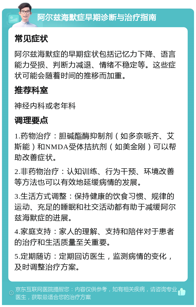 阿尔兹海默症早期诊断与治疗指南 常见症状 阿尔兹海默症的早期症状包括记忆力下降、语言能力受损、判断力减退、情绪不稳定等。这些症状可能会随着时间的推移而加重。 推荐科室 神经内科或老年科 调理要点 1.药物治疗：胆碱酯酶抑制剂（如多奈哌齐、艾斯能）和NMDA受体拮抗剂（如美金刚）可以帮助改善症状。 2.非药物治疗：认知训练、行为干预、环境改善等方法也可以有效地延缓病情的发展。 3.生活方式调整：保持健康的饮食习惯、规律的运动、充足的睡眠和社交活动都有助于减缓阿尔兹海默症的进展。 4.家庭支持：家人的理解、支持和陪伴对于患者的治疗和生活质量至关重要。 5.定期随访：定期回访医生，监测病情的变化，及时调整治疗方案。