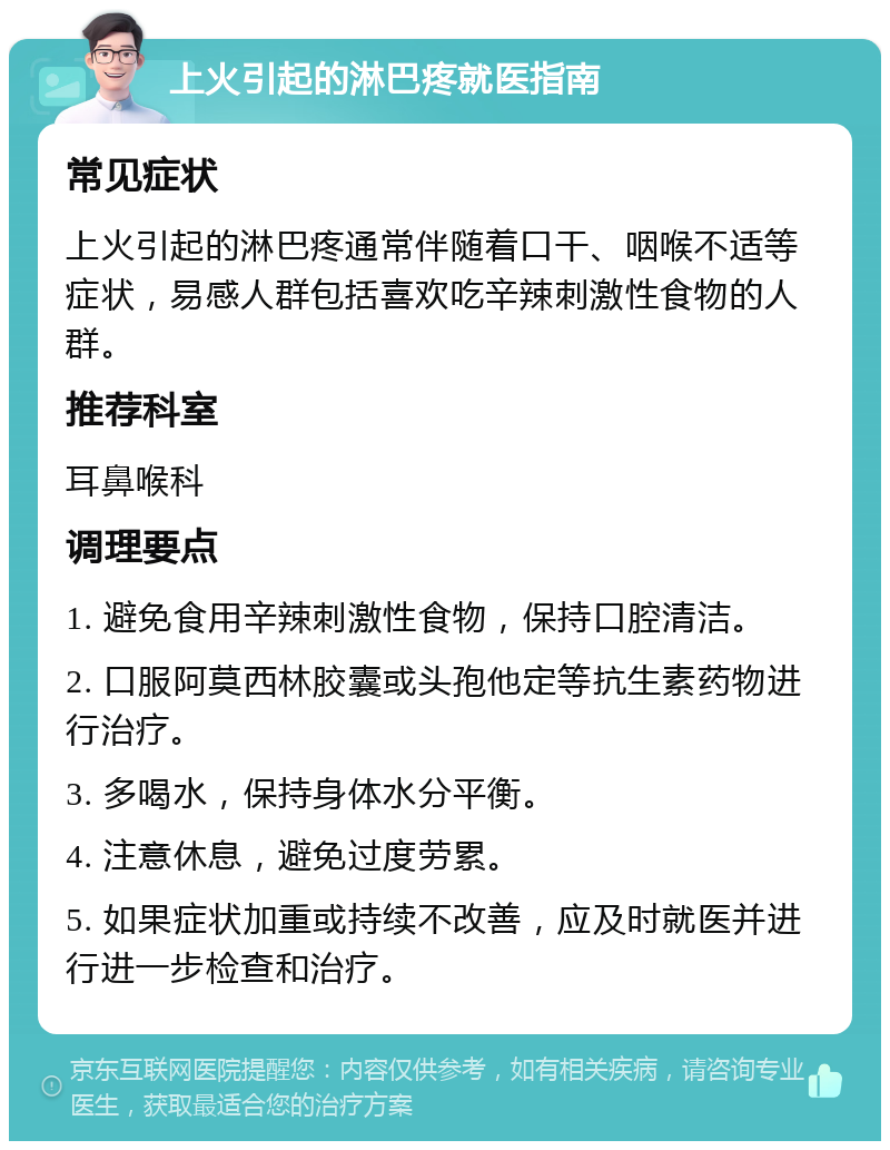 上火引起的淋巴疼就医指南 常见症状 上火引起的淋巴疼通常伴随着口干、咽喉不适等症状，易感人群包括喜欢吃辛辣刺激性食物的人群。 推荐科室 耳鼻喉科 调理要点 1. 避免食用辛辣刺激性食物，保持口腔清洁。 2. 口服阿莫西林胶囊或头孢他定等抗生素药物进行治疗。 3. 多喝水，保持身体水分平衡。 4. 注意休息，避免过度劳累。 5. 如果症状加重或持续不改善，应及时就医并进行进一步检查和治疗。