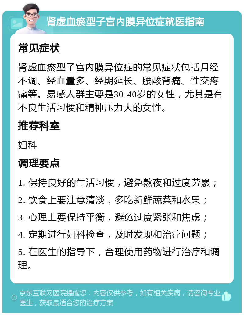 肾虚血瘀型子宫内膜异位症就医指南 常见症状 肾虚血瘀型子宫内膜异位症的常见症状包括月经不调、经血量多、经期延长、腰酸背痛、性交疼痛等。易感人群主要是30-40岁的女性，尤其是有不良生活习惯和精神压力大的女性。 推荐科室 妇科 调理要点 1. 保持良好的生活习惯，避免熬夜和过度劳累； 2. 饮食上要注意清淡，多吃新鲜蔬菜和水果； 3. 心理上要保持平衡，避免过度紧张和焦虑； 4. 定期进行妇科检查，及时发现和治疗问题； 5. 在医生的指导下，合理使用药物进行治疗和调理。