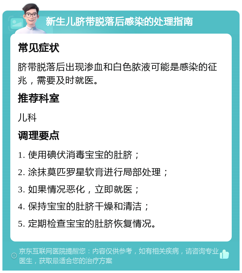 新生儿脐带脱落后感染的处理指南 常见症状 脐带脱落后出现渗血和白色脓液可能是感染的征兆，需要及时就医。 推荐科室 儿科 调理要点 1. 使用碘伏消毒宝宝的肚脐； 2. 涂抹莫匹罗星软膏进行局部处理； 3. 如果情况恶化，立即就医； 4. 保持宝宝的肚脐干燥和清洁； 5. 定期检查宝宝的肚脐恢复情况。