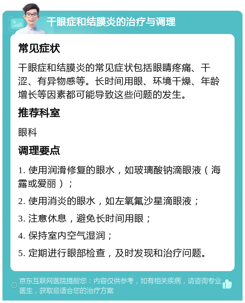 干眼症和结膜炎的治疗与调理 常见症状 干眼症和结膜炎的常见症状包括眼睛疼痛、干涩、有异物感等。长时间用眼、环境干燥、年龄增长等因素都可能导致这些问题的发生。 推荐科室 眼科 调理要点 1. 使用润滑修复的眼水，如玻璃酸钠滴眼液（海露或爱丽）； 2. 使用消炎的眼水，如左氧氟沙星滴眼液； 3. 注意休息，避免长时间用眼； 4. 保持室内空气湿润； 5. 定期进行眼部检查，及时发现和治疗问题。