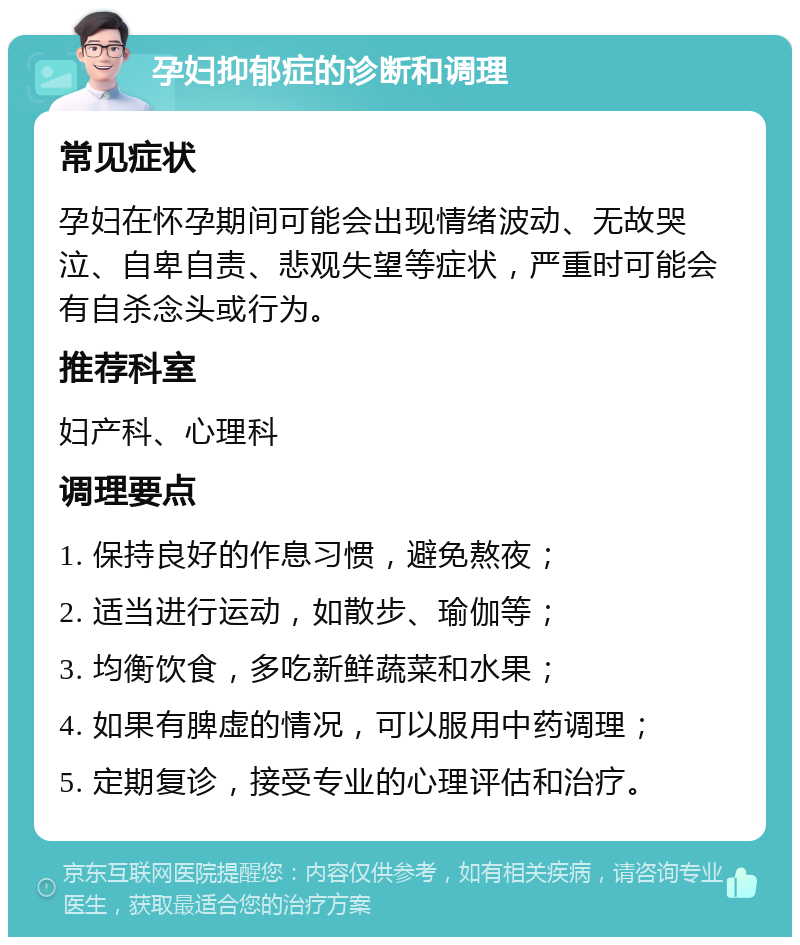 孕妇抑郁症的诊断和调理 常见症状 孕妇在怀孕期间可能会出现情绪波动、无故哭泣、自卑自责、悲观失望等症状，严重时可能会有自杀念头或行为。 推荐科室 妇产科、心理科 调理要点 1. 保持良好的作息习惯，避免熬夜； 2. 适当进行运动，如散步、瑜伽等； 3. 均衡饮食，多吃新鲜蔬菜和水果； 4. 如果有脾虚的情况，可以服用中药调理； 5. 定期复诊，接受专业的心理评估和治疗。