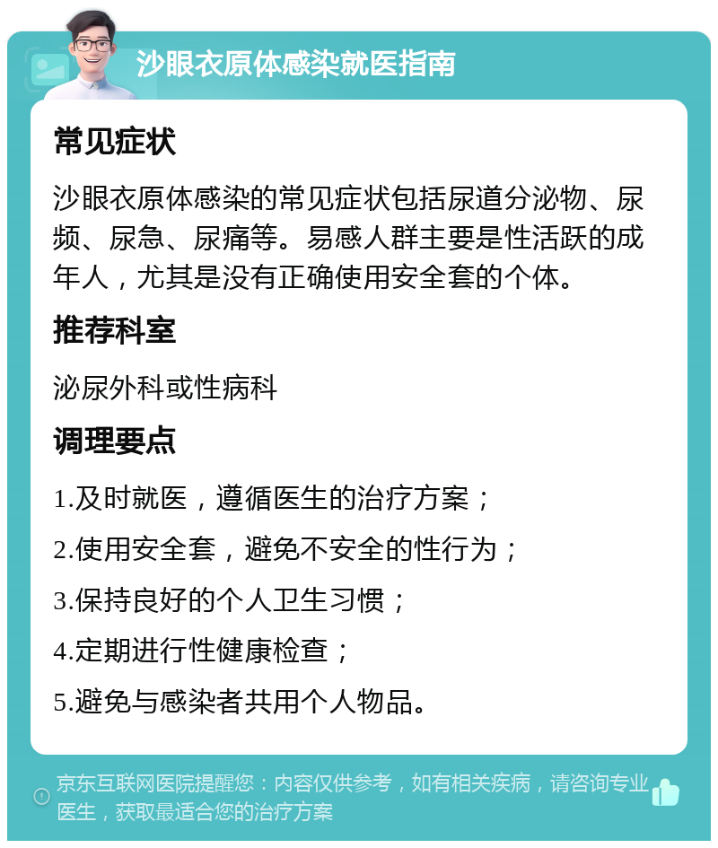 沙眼衣原体感染就医指南 常见症状 沙眼衣原体感染的常见症状包括尿道分泌物、尿频、尿急、尿痛等。易感人群主要是性活跃的成年人，尤其是没有正确使用安全套的个体。 推荐科室 泌尿外科或性病科 调理要点 1.及时就医，遵循医生的治疗方案； 2.使用安全套，避免不安全的性行为； 3.保持良好的个人卫生习惯； 4.定期进行性健康检查； 5.避免与感染者共用个人物品。