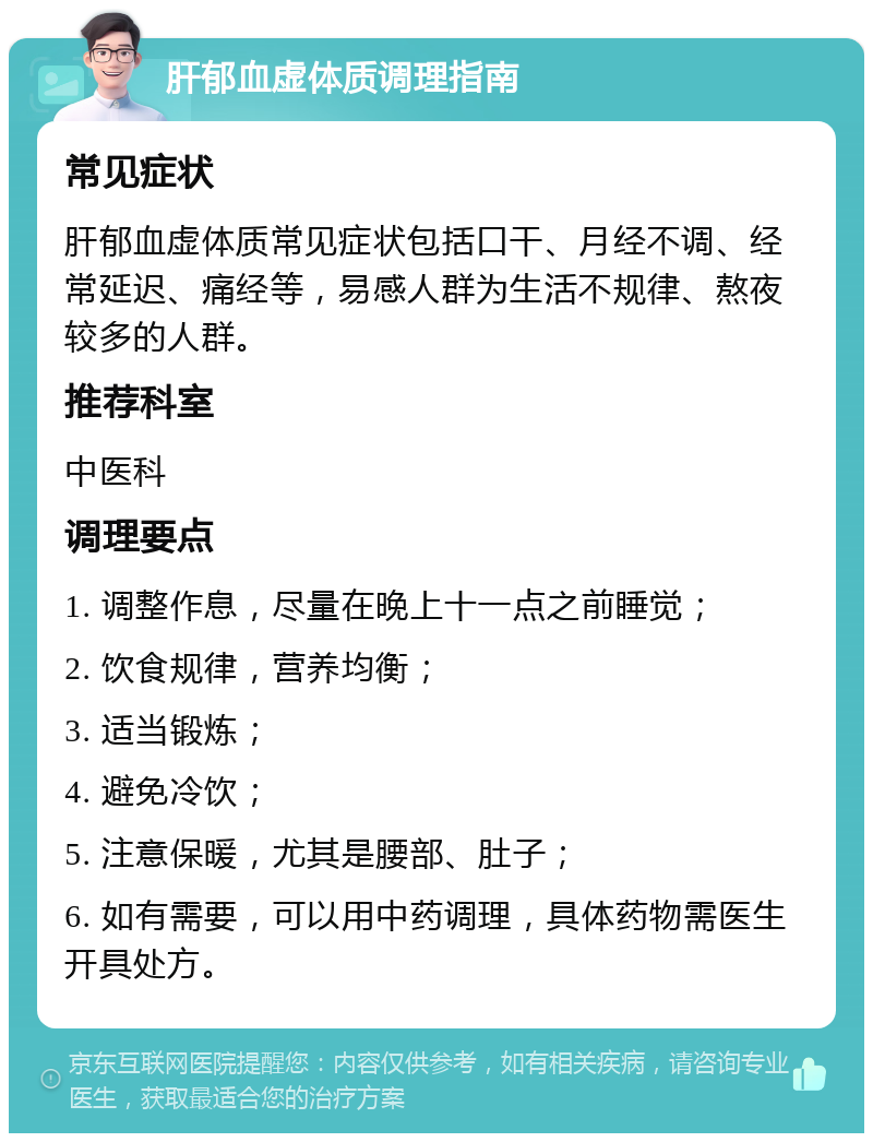 肝郁血虚体质调理指南 常见症状 肝郁血虚体质常见症状包括口干、月经不调、经常延迟、痛经等，易感人群为生活不规律、熬夜较多的人群。 推荐科室 中医科 调理要点 1. 调整作息，尽量在晚上十一点之前睡觉； 2. 饮食规律，营养均衡； 3. 适当锻炼； 4. 避免冷饮； 5. 注意保暖，尤其是腰部、肚子； 6. 如有需要，可以用中药调理，具体药物需医生开具处方。