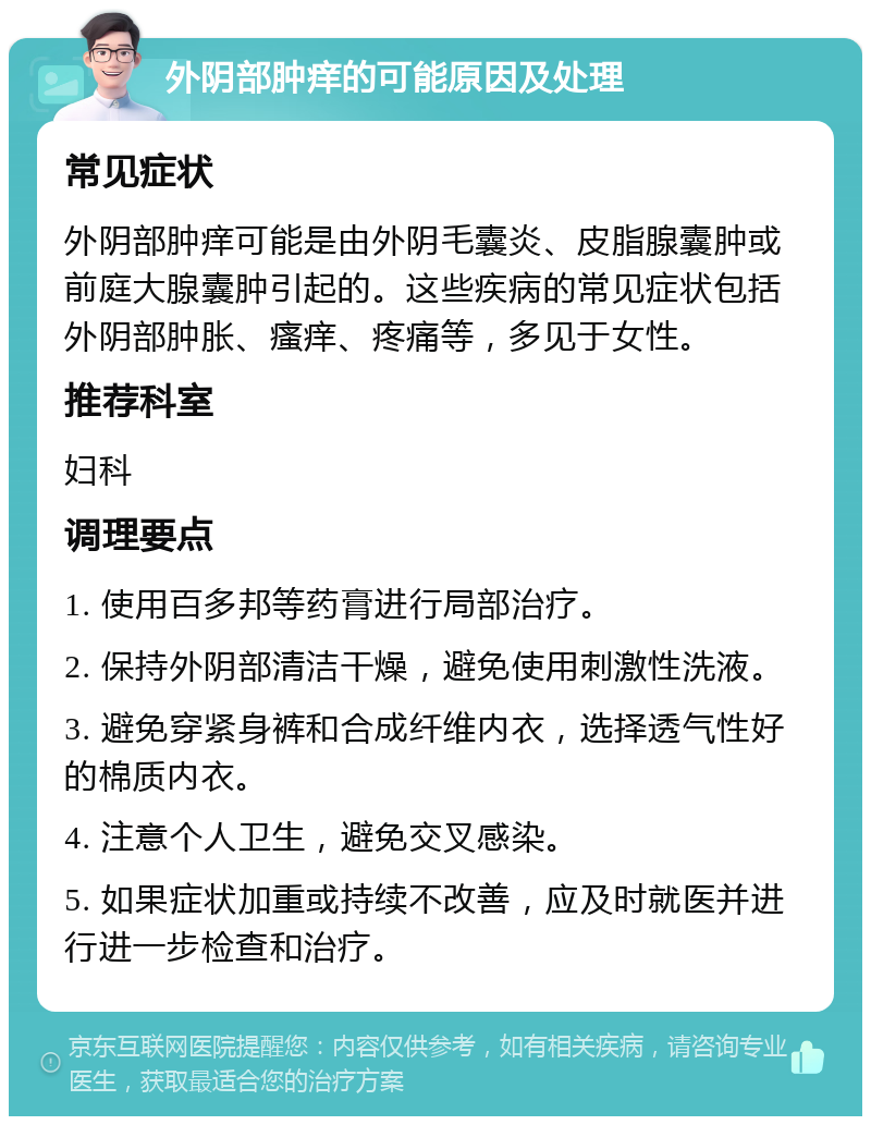 外阴部肿痒的可能原因及处理 常见症状 外阴部肿痒可能是由外阴毛囊炎、皮脂腺囊肿或前庭大腺囊肿引起的。这些疾病的常见症状包括外阴部肿胀、瘙痒、疼痛等，多见于女性。 推荐科室 妇科 调理要点 1. 使用百多邦等药膏进行局部治疗。 2. 保持外阴部清洁干燥，避免使用刺激性洗液。 3. 避免穿紧身裤和合成纤维内衣，选择透气性好的棉质内衣。 4. 注意个人卫生，避免交叉感染。 5. 如果症状加重或持续不改善，应及时就医并进行进一步检查和治疗。