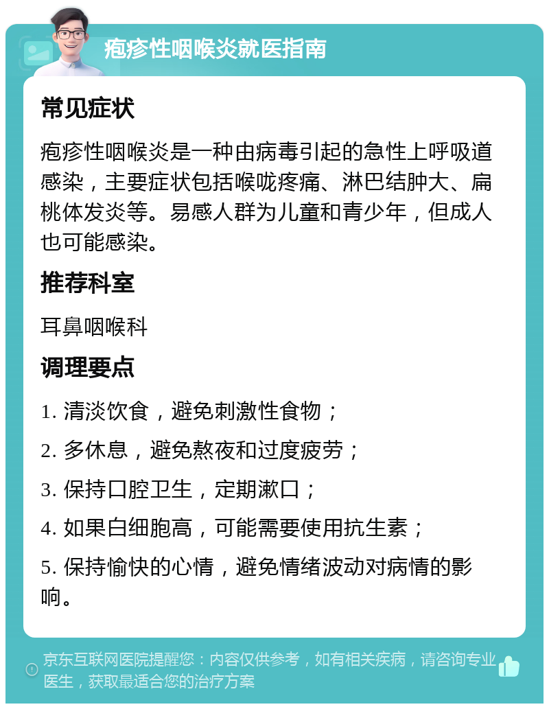 疱疹性咽喉炎就医指南 常见症状 疱疹性咽喉炎是一种由病毒引起的急性上呼吸道感染，主要症状包括喉咙疼痛、淋巴结肿大、扁桃体发炎等。易感人群为儿童和青少年，但成人也可能感染。 推荐科室 耳鼻咽喉科 调理要点 1. 清淡饮食，避免刺激性食物； 2. 多休息，避免熬夜和过度疲劳； 3. 保持口腔卫生，定期漱口； 4. 如果白细胞高，可能需要使用抗生素； 5. 保持愉快的心情，避免情绪波动对病情的影响。