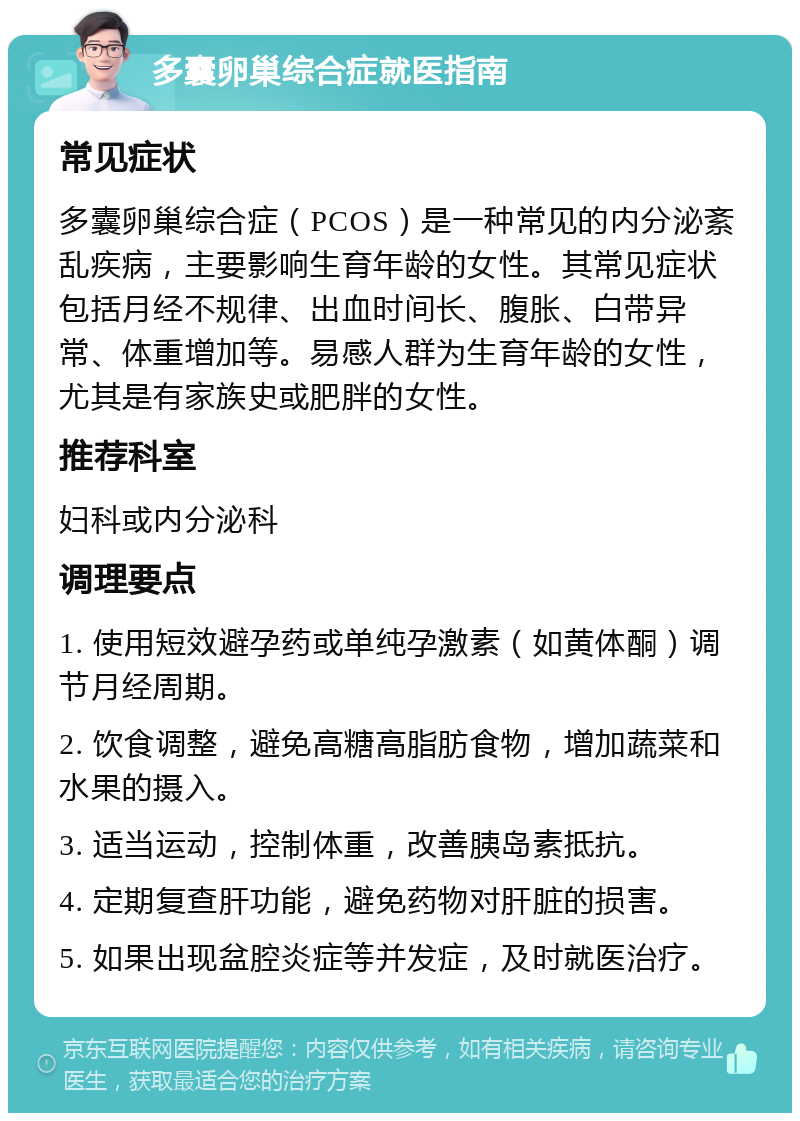 多囊卵巢综合症就医指南 常见症状 多囊卵巢综合症（PCOS）是一种常见的内分泌紊乱疾病，主要影响生育年龄的女性。其常见症状包括月经不规律、出血时间长、腹胀、白带异常、体重增加等。易感人群为生育年龄的女性，尤其是有家族史或肥胖的女性。 推荐科室 妇科或内分泌科 调理要点 1. 使用短效避孕药或单纯孕激素（如黄体酮）调节月经周期。 2. 饮食调整，避免高糖高脂肪食物，增加蔬菜和水果的摄入。 3. 适当运动，控制体重，改善胰岛素抵抗。 4. 定期复查肝功能，避免药物对肝脏的损害。 5. 如果出现盆腔炎症等并发症，及时就医治疗。