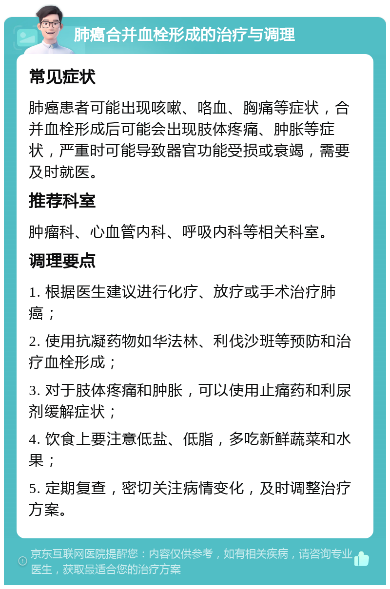 肺癌合并血栓形成的治疗与调理 常见症状 肺癌患者可能出现咳嗽、咯血、胸痛等症状，合并血栓形成后可能会出现肢体疼痛、肿胀等症状，严重时可能导致器官功能受损或衰竭，需要及时就医。 推荐科室 肿瘤科、心血管内科、呼吸内科等相关科室。 调理要点 1. 根据医生建议进行化疗、放疗或手术治疗肺癌； 2. 使用抗凝药物如华法林、利伐沙班等预防和治疗血栓形成； 3. 对于肢体疼痛和肿胀，可以使用止痛药和利尿剂缓解症状； 4. 饮食上要注意低盐、低脂，多吃新鲜蔬菜和水果； 5. 定期复查，密切关注病情变化，及时调整治疗方案。