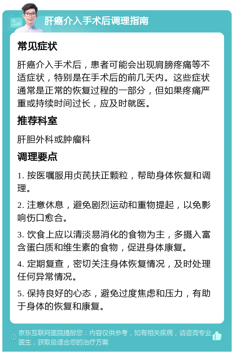 肝癌介入手术后调理指南 常见症状 肝癌介入手术后，患者可能会出现肩膀疼痛等不适症状，特别是在手术后的前几天内。这些症状通常是正常的恢复过程的一部分，但如果疼痛严重或持续时间过长，应及时就医。 推荐科室 肝胆外科或肿瘤科 调理要点 1. 按医嘱服用贞芪扶正颗粒，帮助身体恢复和调理。 2. 注意休息，避免剧烈运动和重物提起，以免影响伤口愈合。 3. 饮食上应以清淡易消化的食物为主，多摄入富含蛋白质和维生素的食物，促进身体康复。 4. 定期复查，密切关注身体恢复情况，及时处理任何异常情况。 5. 保持良好的心态，避免过度焦虑和压力，有助于身体的恢复和康复。