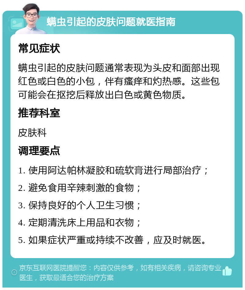 螨虫引起的皮肤问题就医指南 常见症状 螨虫引起的皮肤问题通常表现为头皮和面部出现红色或白色的小包，伴有瘙痒和灼热感。这些包可能会在抠挖后释放出白色或黄色物质。 推荐科室 皮肤科 调理要点 1. 使用阿达帕林凝胶和硫软膏进行局部治疗； 2. 避免食用辛辣刺激的食物； 3. 保持良好的个人卫生习惯； 4. 定期清洗床上用品和衣物； 5. 如果症状严重或持续不改善，应及时就医。